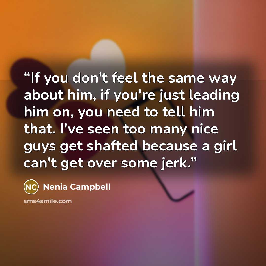 “If you don't feel the same way about him, if you're just leading him on, you need to tell him that. I've seen too many nice guys get shafted because a girl can't get over some jerk.” quote by Nenia Campbell