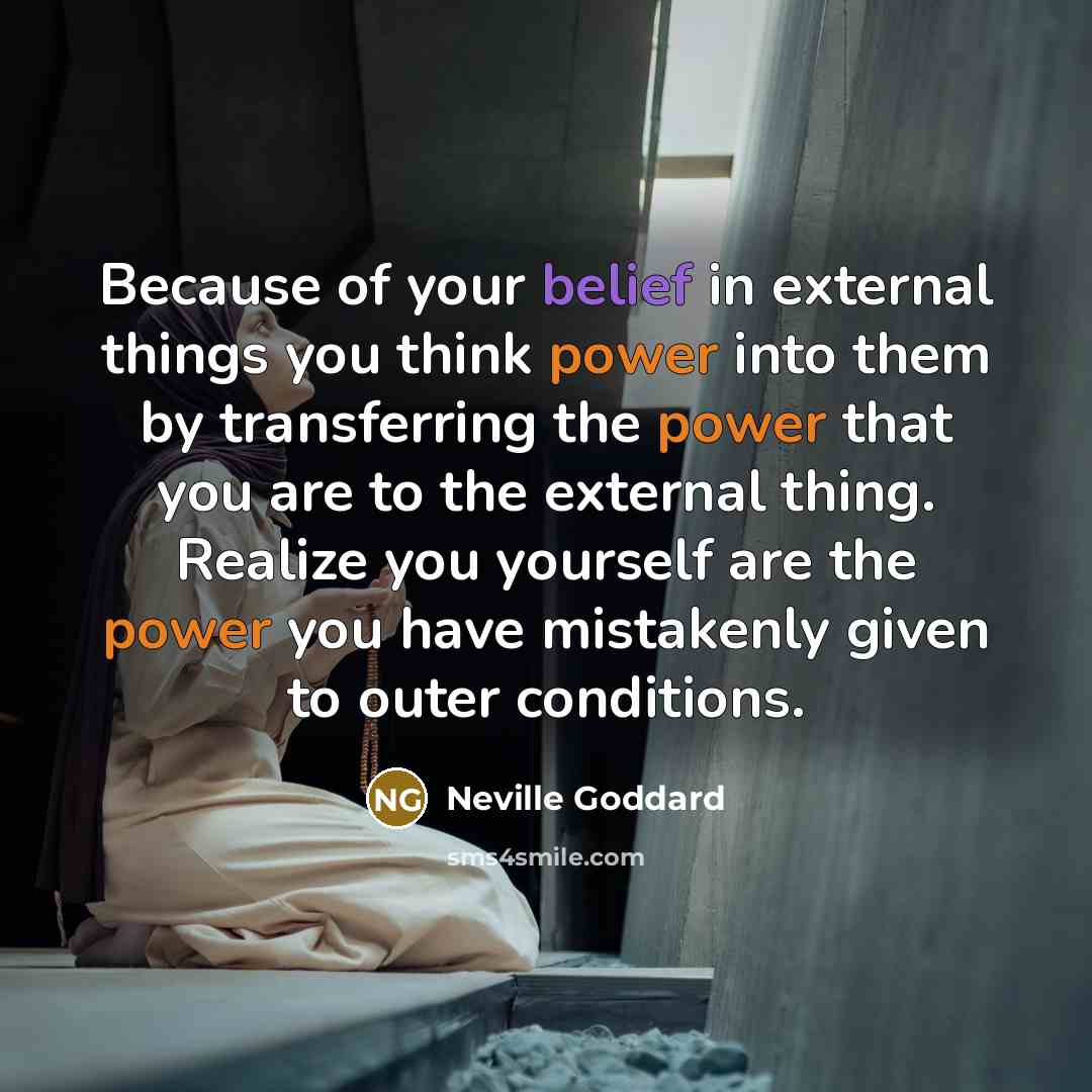 “Because of your belief in external things you think power into them by transferring the power that you are to the external thing. Realize you yourself are the power you have mistakenly given to outer conditions.” quote by Neville Goddard