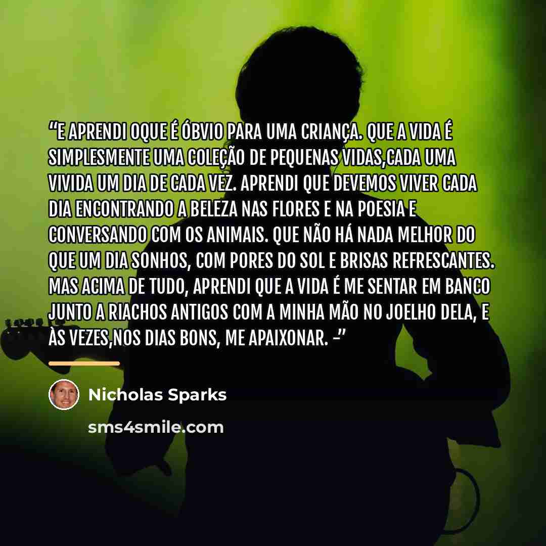 “E aprendi oque é óbvio para uma criança. Que a vida é simplesmente uma coleção de pequenas vidas,cada uma vivida um dia de cada vez. Aprendi que devemos viver cada dia encontrando a beleza nas flores e na poesia e conversando com os animais. Que não há nada melhor do que um dia sonhos, com pores…” quote by Nicholas Sparks