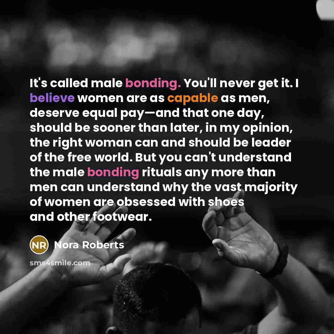 “It's called male bonding. You'll never get it. I believe women are as capable as men, deserve equal pay—and that one day, should be sooner than later, in my opinion, the right woman can and should be leader of the free world. But you can't understand the male bonding rituals any more than men can…” quote by Nora Roberts