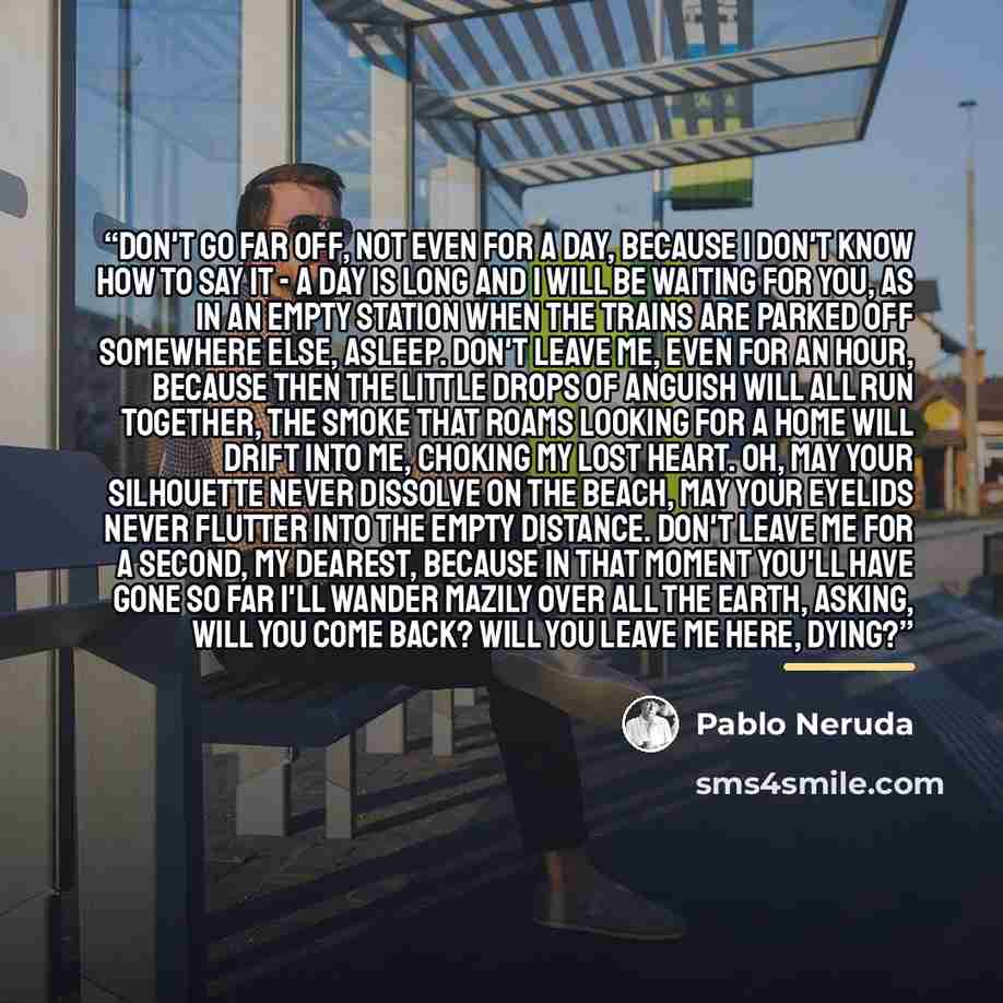 “Don't go far off, not even for a day, because I don't know how to say it - a day is long and I will be waiting for you, as in an empty station when the trains are parked off somewhere else, asleep. Don't leave me, even for an hour, because then the little drops of anguish will all run together…” quote by Pablo Neruda