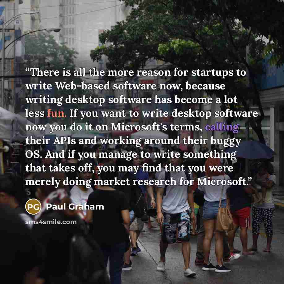 “There is all the more reason for startups to write Web-based software now, because writing desktop software has become a lot less fun. If you want to write desktop software now you do it on Microsoft's terms, calling their APIs and working around their buggy OS. And if you manage to write…” quote by Paul Graham