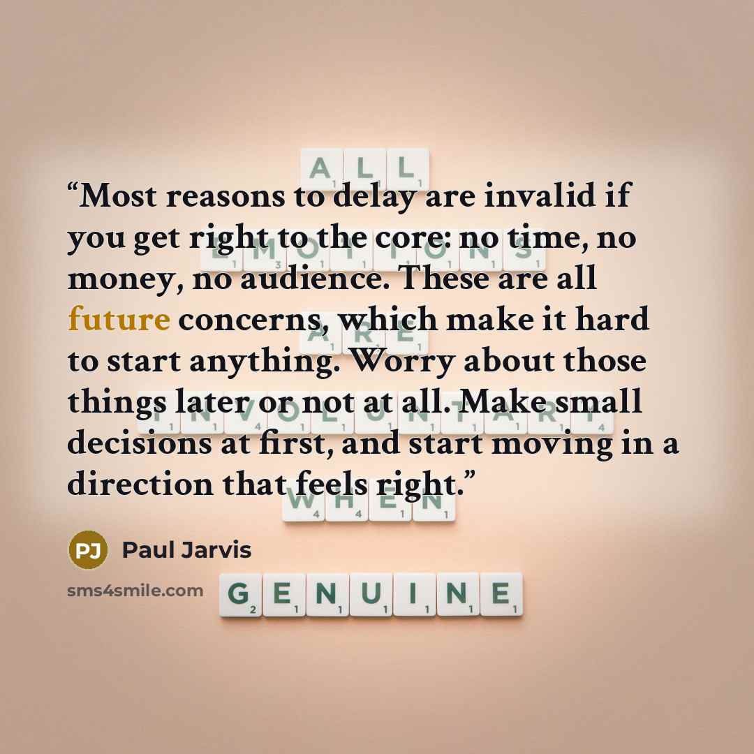“Most reasons to delay are invalid if you get right to the core: no time, no money, no audience. These are all future concerns, which make it hard to start anything. Worry about those things later or not at all. Make small decisions at first, and start moving in a direction that feels right.” quote by Paul Jarvis