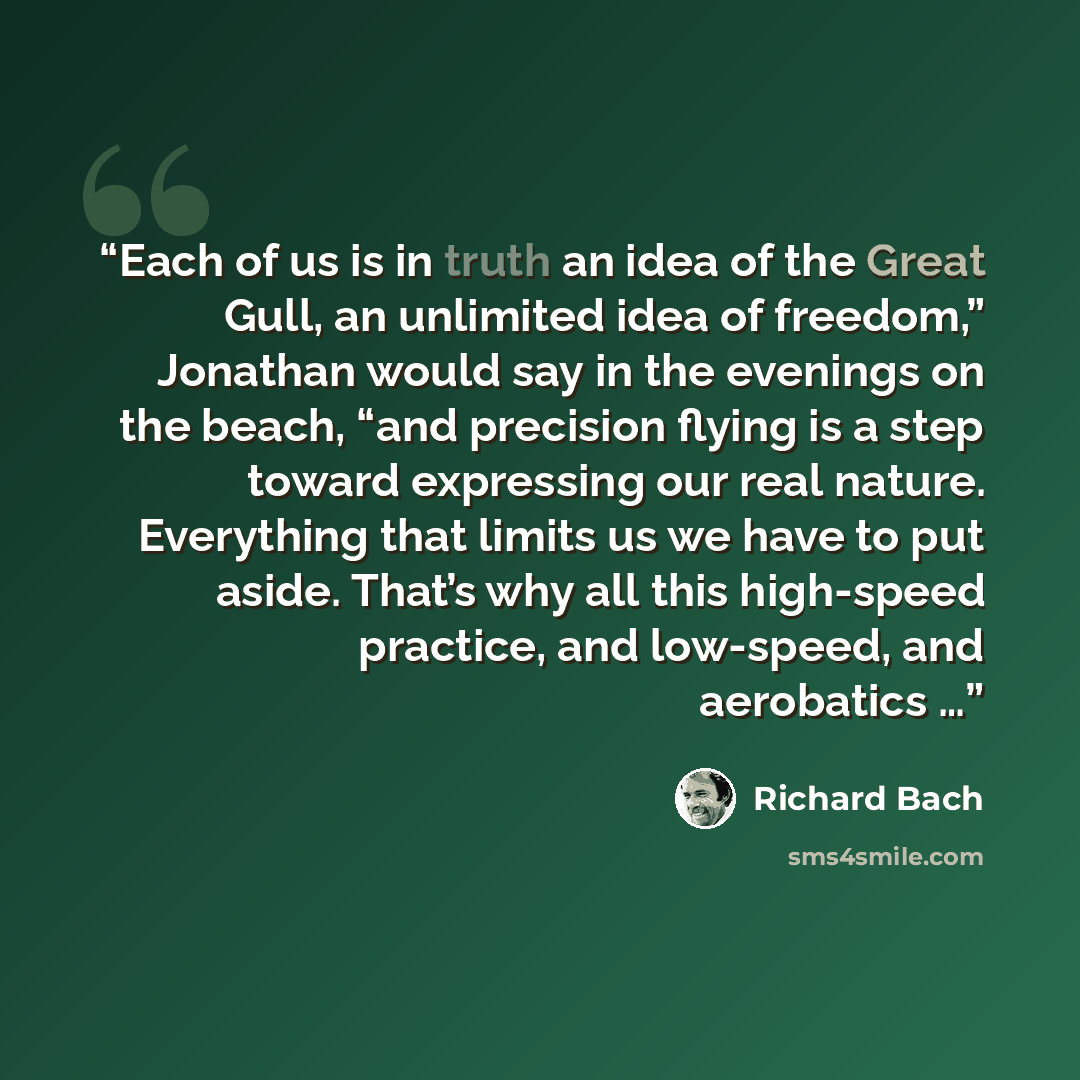 “Each of us is in truth an idea of the Great Gull, an unlimited idea of freedom,” Jonathan would say in the evenings on the beach, “and precision flying is a step toward expressing our real nature. Everything that limits us we have to put aside. That’s why all this high-speed practice, and…” quote by Richard Bach