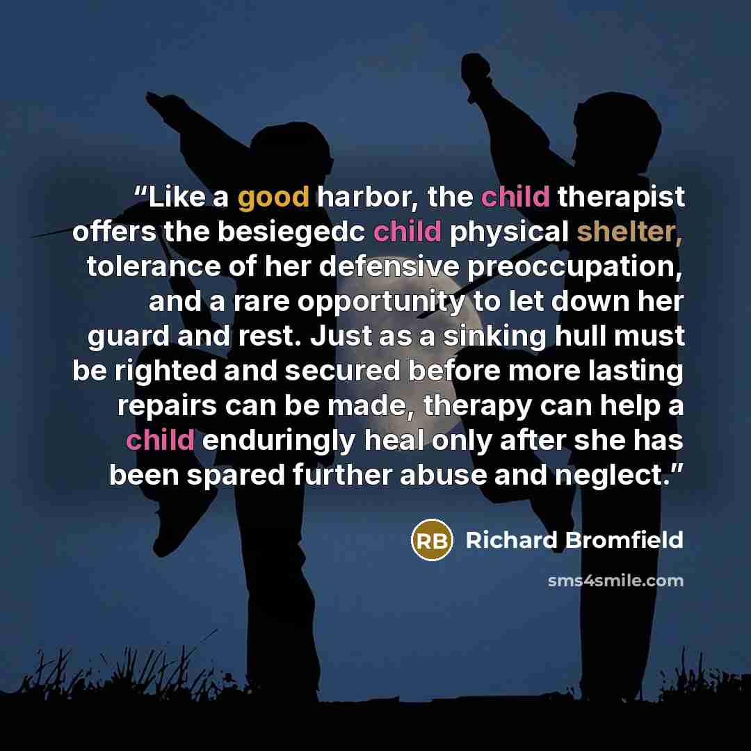 “Like a good harbor, the child therapist offers the besiegedc child physical shelter, tolerance of her defensive preoccupation, and a rare opportunity to let down her guard and rest. Just as a sinking hull must be righted and secured before more lasting repairs can be made, therapy can help a child…” quote by Richard Bromfield