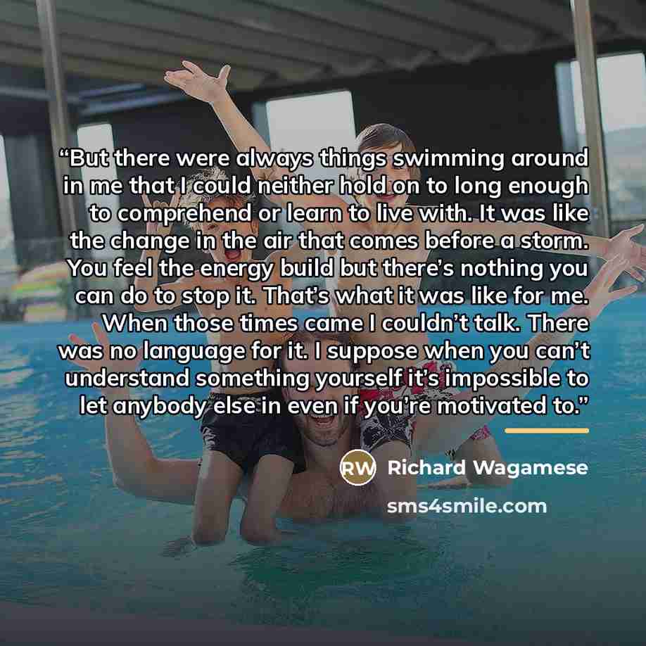 “But there were always things swimming around in me that I could neither hold on to long enough to comprehend or learn to live with. It was like the change in the air that comes before a storm. You feel the energy build but there’s nothing you can do to stop it. That’s what it was like for me. When…” quote by Richard Wagamese