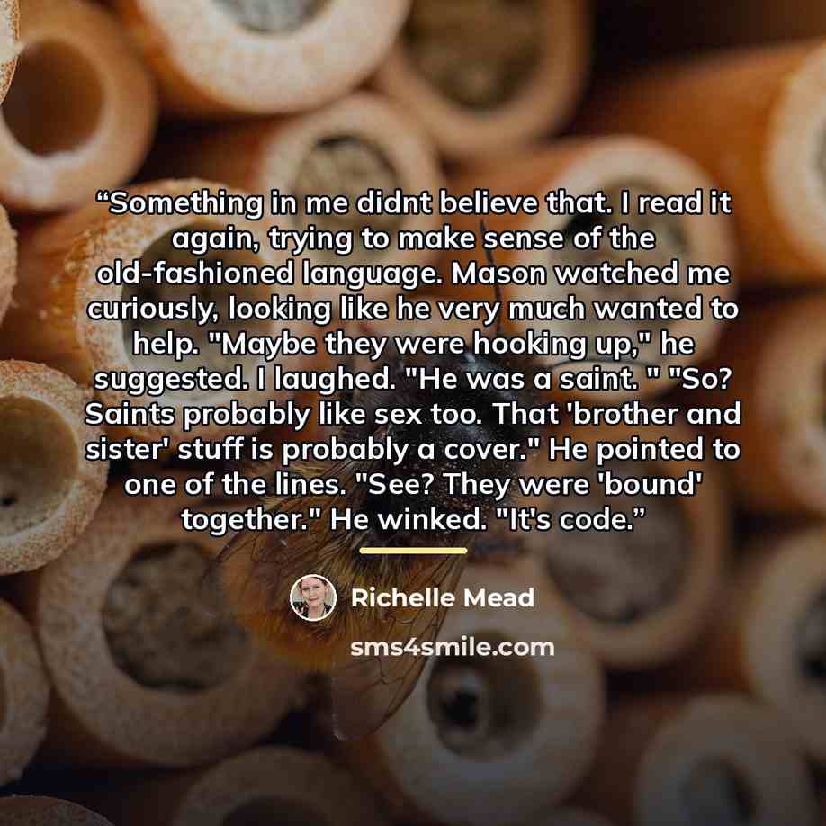 “Something in me didnt believe that. I read it again, trying to make sense of the old-fashioned language. Mason watched me curiously, looking like he very much wanted to help. "Maybe they were hooking up," he suggested. I laughed. "He was a saint. " "So? Saints probably like sex too. That 'brother…” quote by Richelle Mead