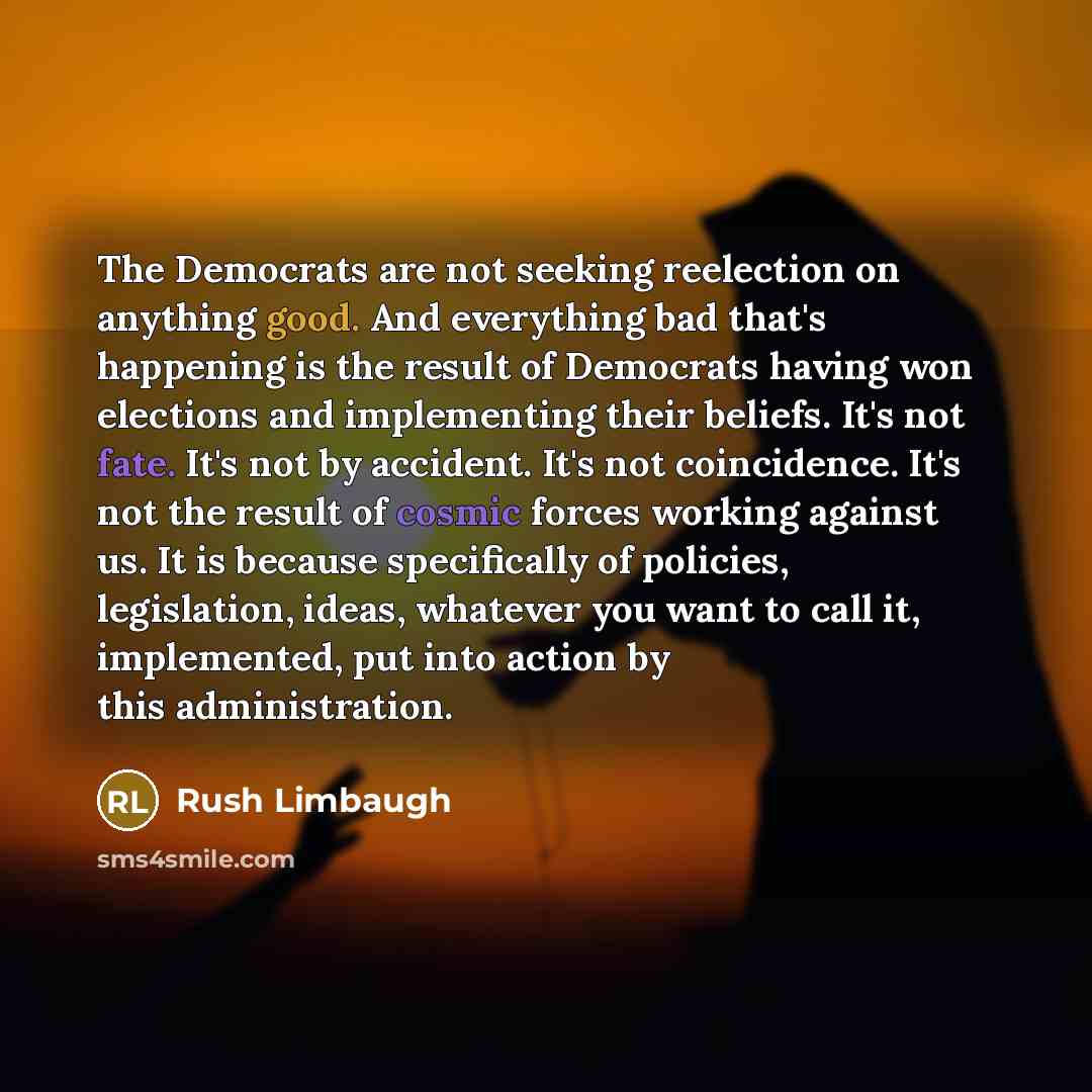 “The Democrats are not seeking reelection on anything good. And everything bad that's happening is the result of Democrats having won elections and implementing their beliefs. It's not fate. It's not by accident. It's not coincidence. It's not the result of cosmic forces working against us. It is…” quote by Rush Limbaugh
