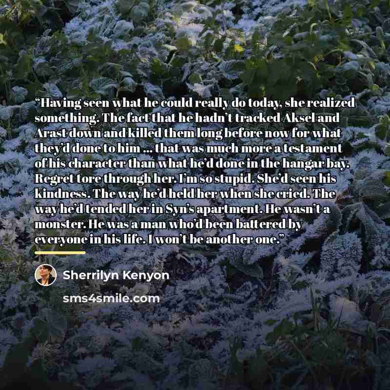 “Having seen what he could really do today, she realized something. The fact that he hadn’t tracked Aksel and Arast down and killed them long before now for what they’d done to him … that was much more a testament of his character than what he’d done in the hangar bay. Regret tore through her. I’m…” quote by Sherrilyn Kenyon