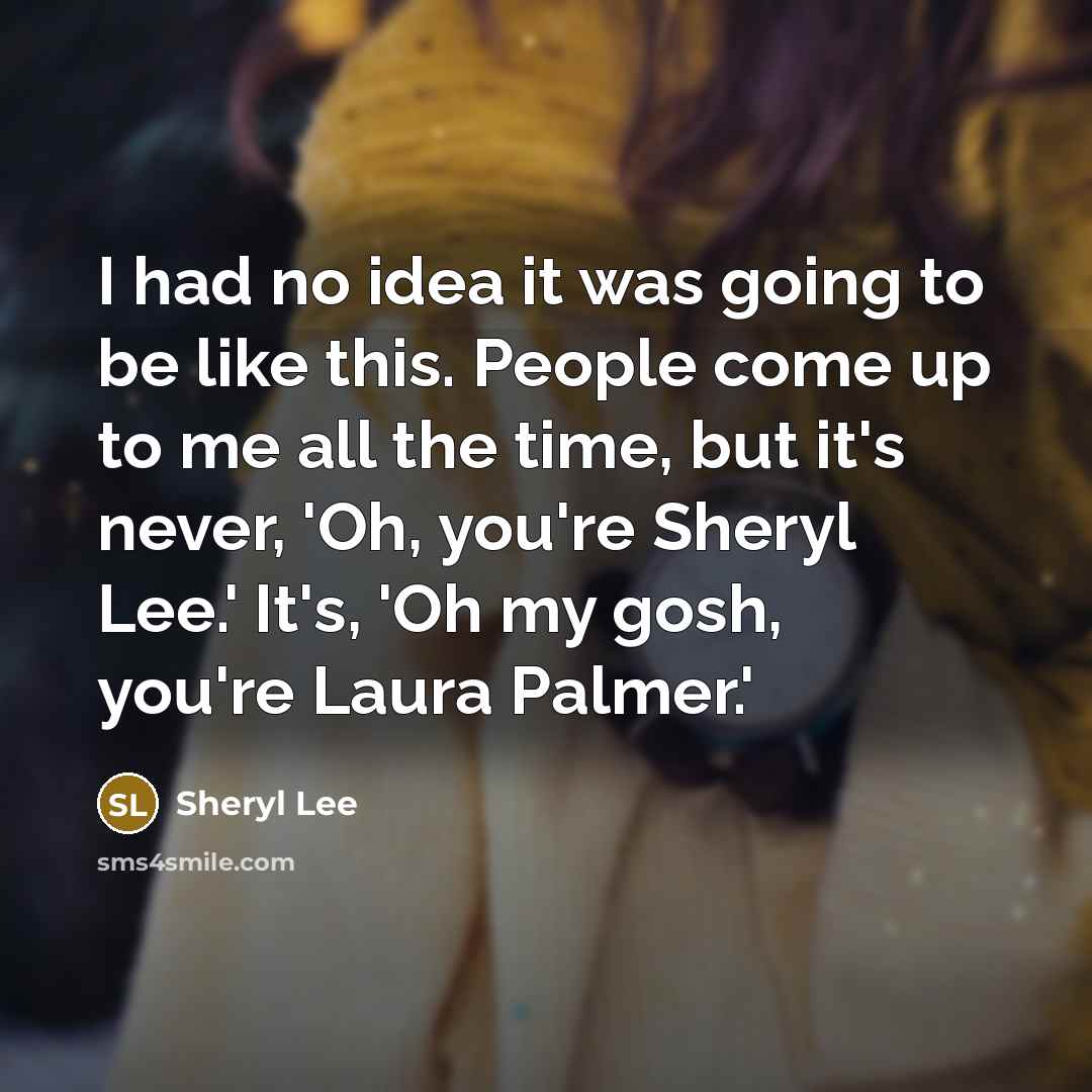“I had no idea it was going to be like this. People come up to me all the time, but it's never, 'Oh, you're Sheryl Lee.' It's, 'Oh my gosh, you're Laura Palmer.'” quote by Sheryl Lee