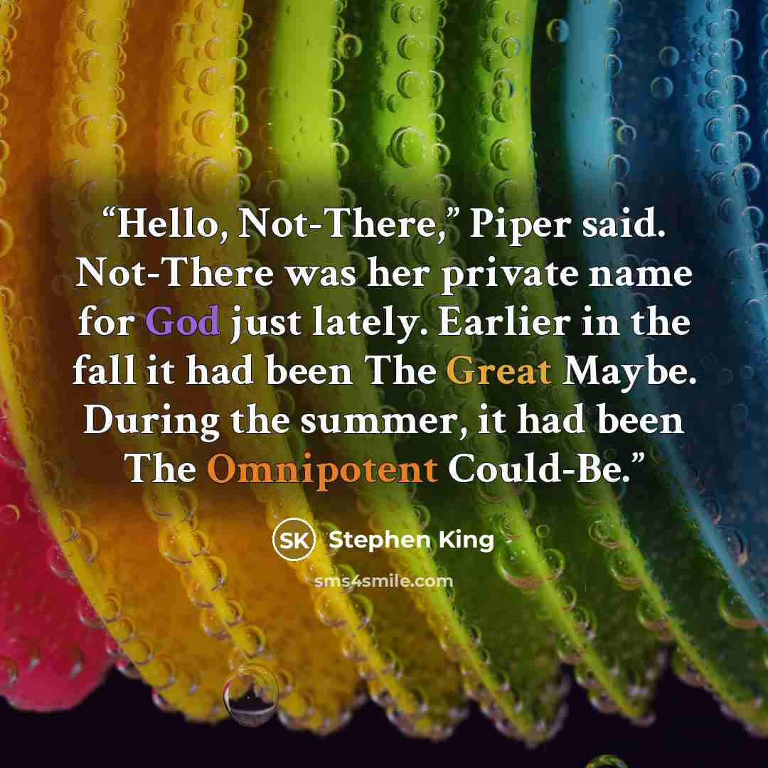 “Hello, Not-There,” Piper said. Not-There was her private name for God just lately. Earlier in the fall it had been The Great Maybe. During the summer, it had been The Omnipotent Could-Be.” quote by Stephen King