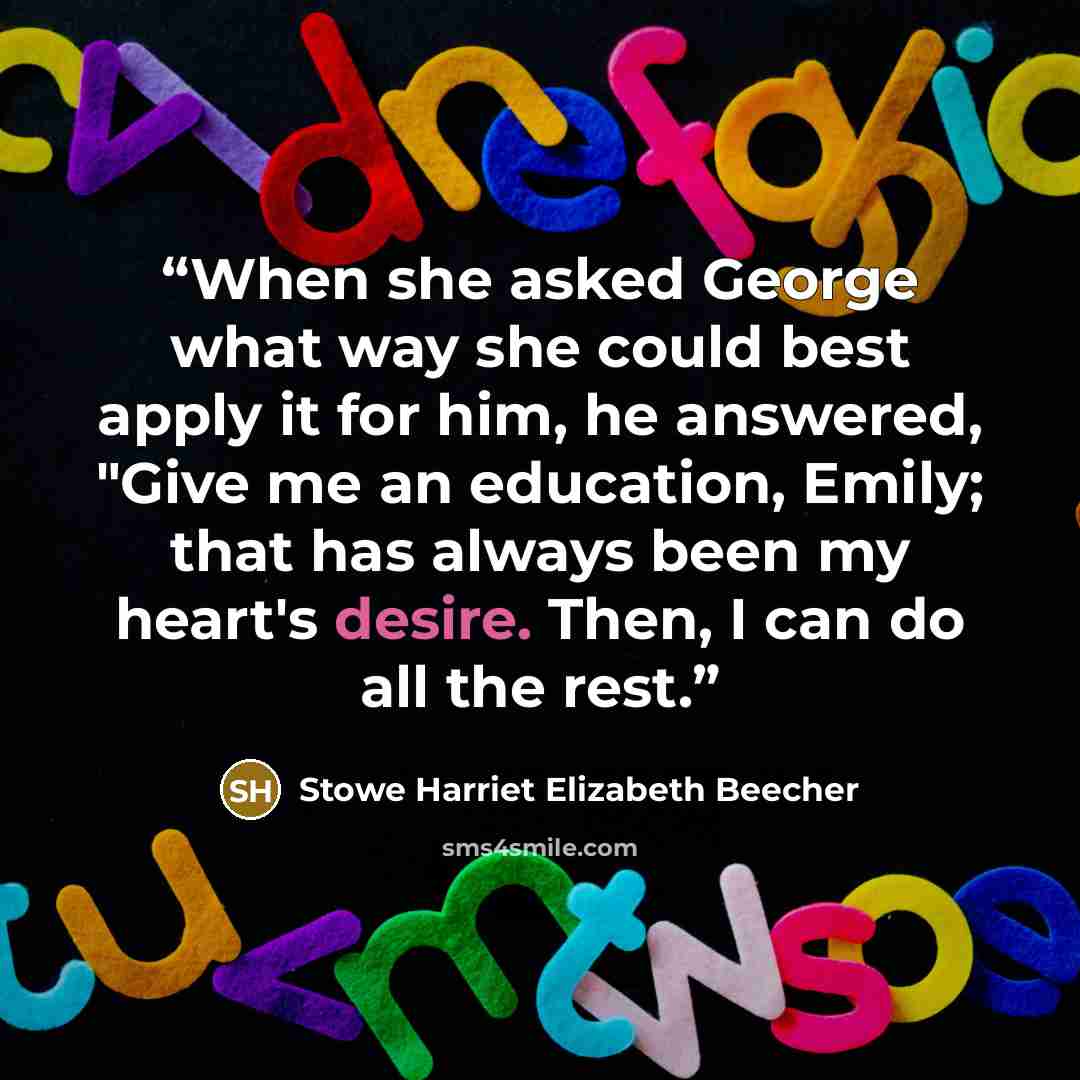“When she asked George what way she could best apply it for him, he answered, "Give me an education, Emily; that has always been my heart's desire. Then, I can do all the rest.” quote by Stowe Harriet Elizabeth Beecher