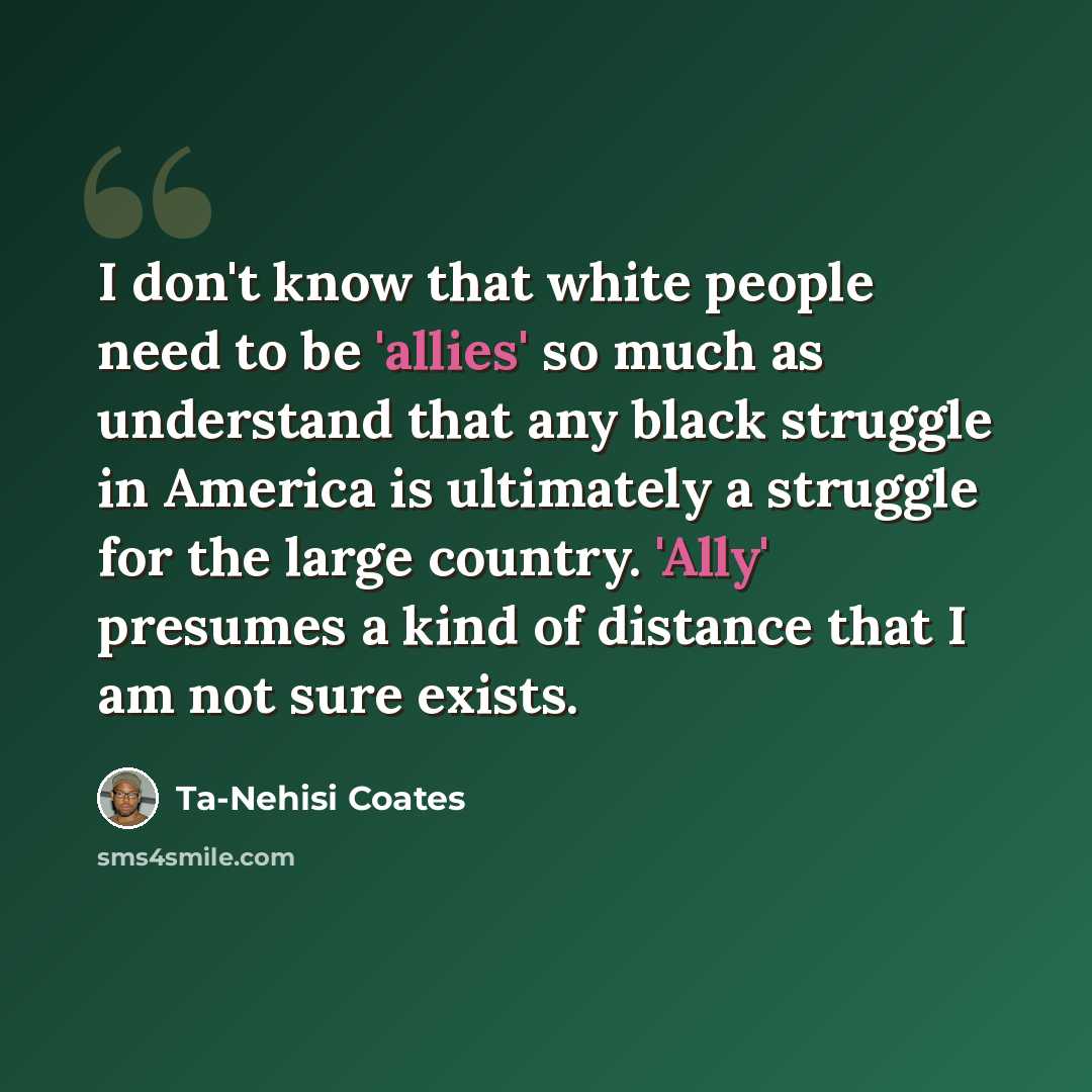 “I don't know that white people need to be 'allies' so much as understand that any black struggle in America is ultimately a struggle for the large country. 'Ally' presumes a kind of distance that I am not sure exists.” quote by Ta-Nehisi Coates