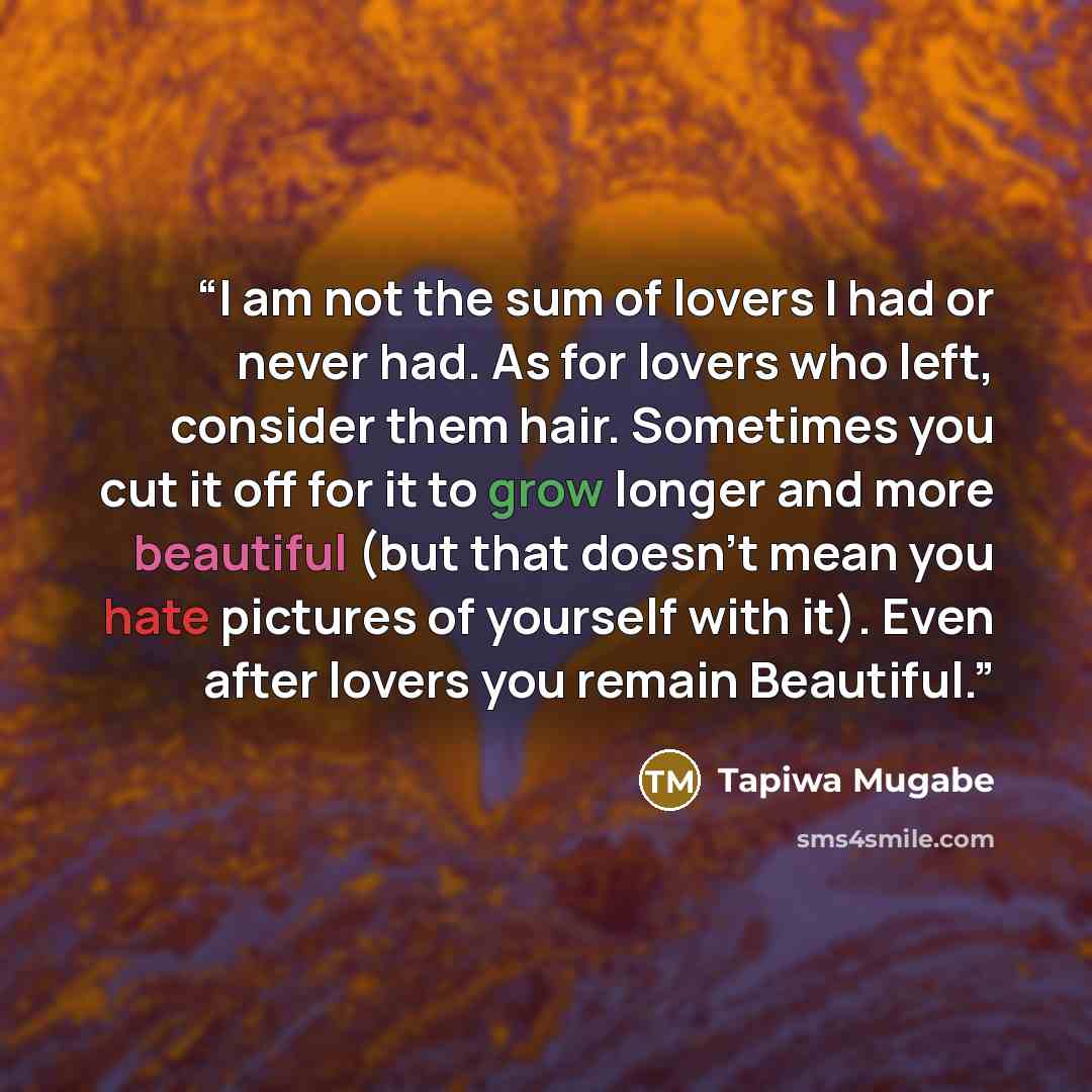 “I am not the sum of lovers I had or never had. As for lovers who left, consider them hair. Sometimes you cut it off for it to grow longer and more beautiful (but that doesn't mean you hate pictures of yourself with it). Even after lovers you remain Beautiful.” quote by Tapiwa Mugabe