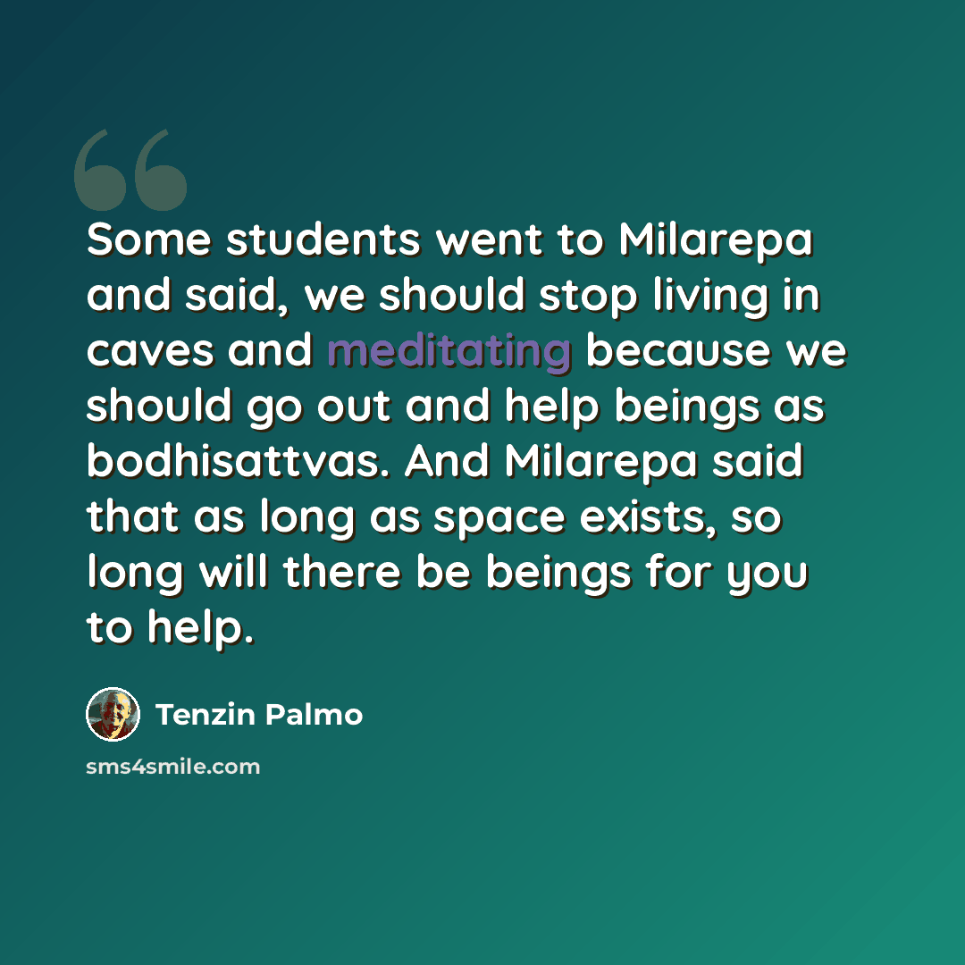 “Some students went to Milarepa and said, we should stop living in caves and meditating because we should go out and help beings as bodhisattvas. And Milarepa said that as long as space exists, so long will there be beings for you to help.” quote by Tenzin Palmo