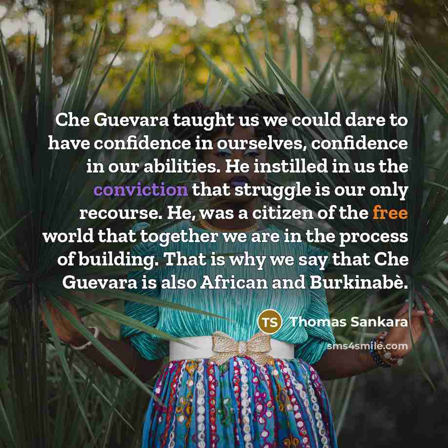 “Che Guevara taught us we could dare to have confidence in ourselves, confidence in our abilities. He instilled in us the conviction that struggle is our only recourse. He, was a citizen of the free world that together we are in the process of building. That is why we say that Che Guevara is also…” quote by Thomas Sankara