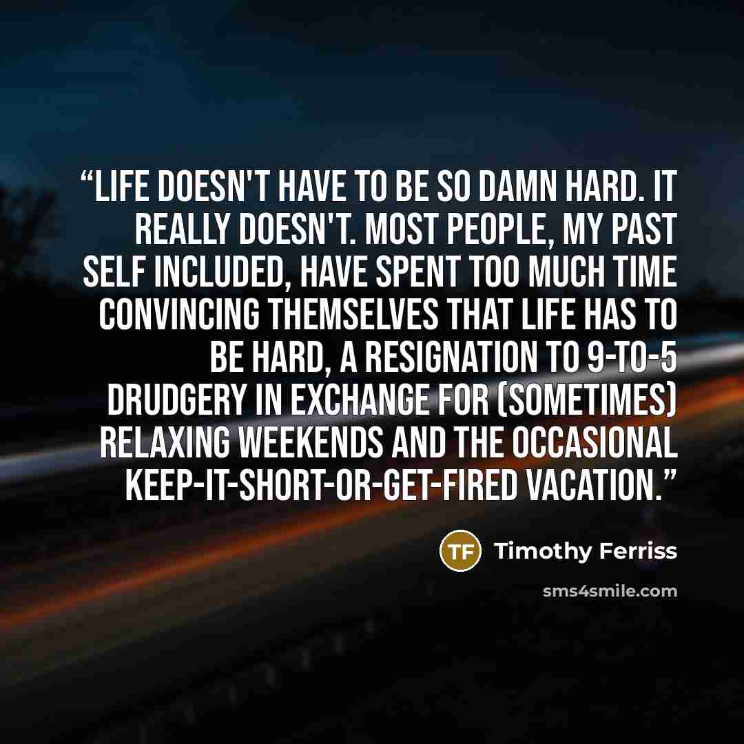 “Life doesn't have to be so damn hard. It really doesn't. Most people, my past self included, have spent too much time convincing themselves that life has to be hard, a resignation to 9-to-5 drudgery in exchange for (sometimes) relaxing weekends and the occasional keep-it-short-or-get-fired vacation.” quote by Timothy Ferriss