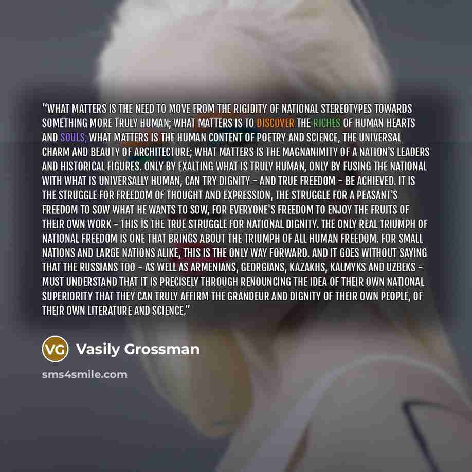 “What matters is the need to move from the rigidity of national stereotypes towards something more truly human; what matters is to discover the riches of human hearts and souls; what matters is the human content of poetry and science, the universal charm and beauty of architecture; what matters is…” quote by Vasily Grossman