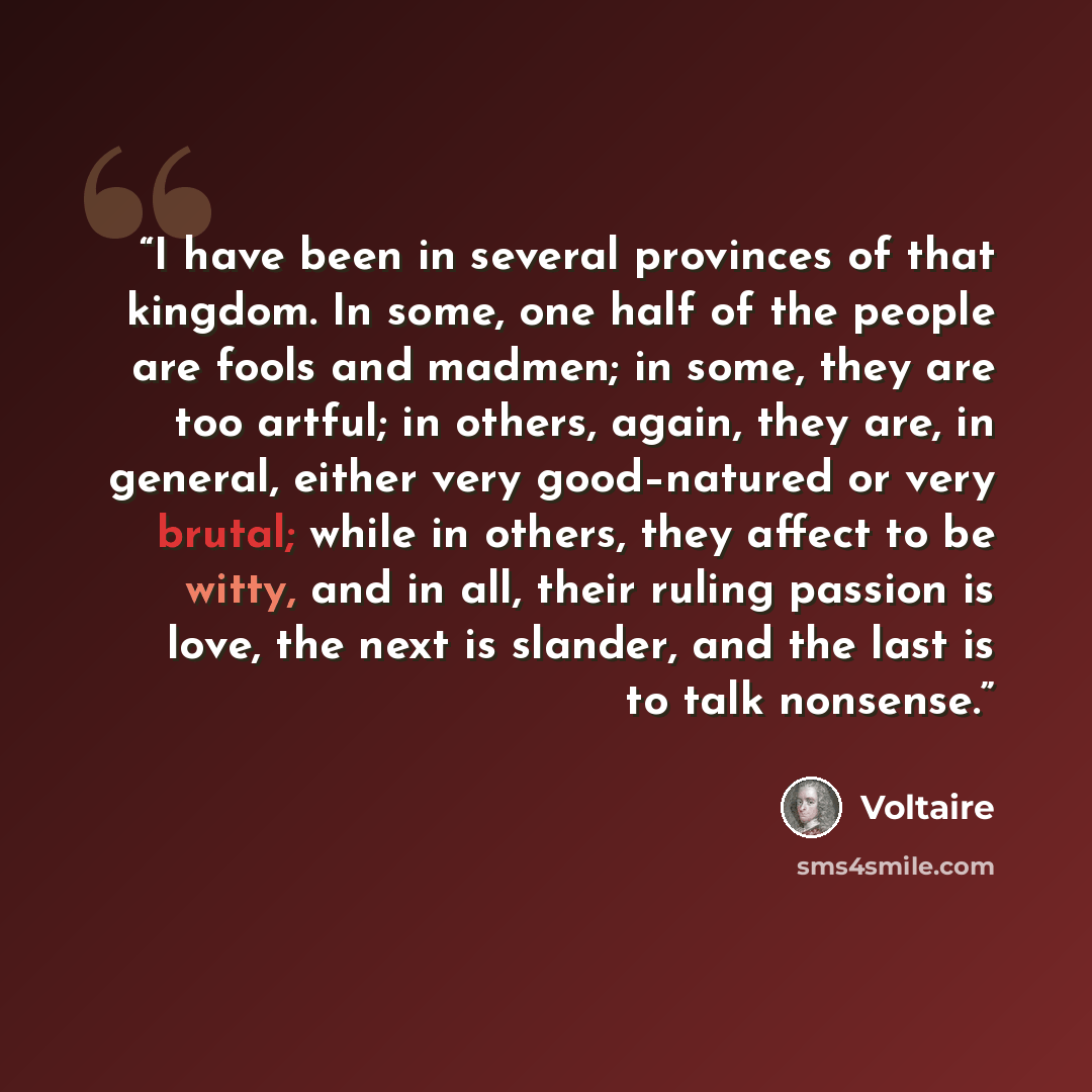 “I have been in several provinces of that kingdom. In some, one half of the people are fools and madmen; in some, they are too artful; in others, again, they are, in general, either very good–natured or very brutal; while in others, they affect to be witty, and in all, their ruling passion is love…” quote by Voltaire