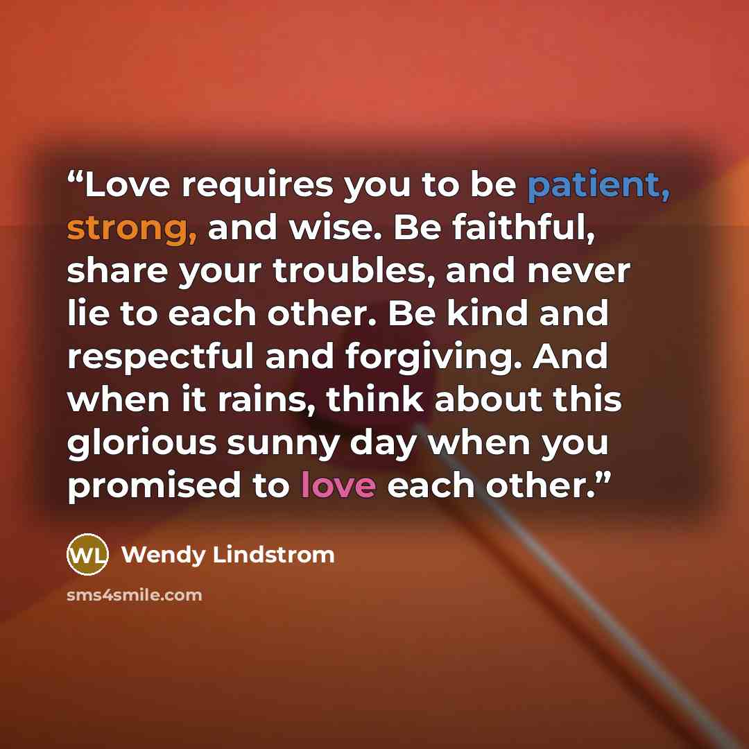 “Love requires you to be patient, strong, and wise. Be faithful, share your troubles, and never lie to each other. Be kind and respectful and forgiving. And when it rains, think about this glorious sunny day when you promised to love each other.” quote by Wendy Lindstrom