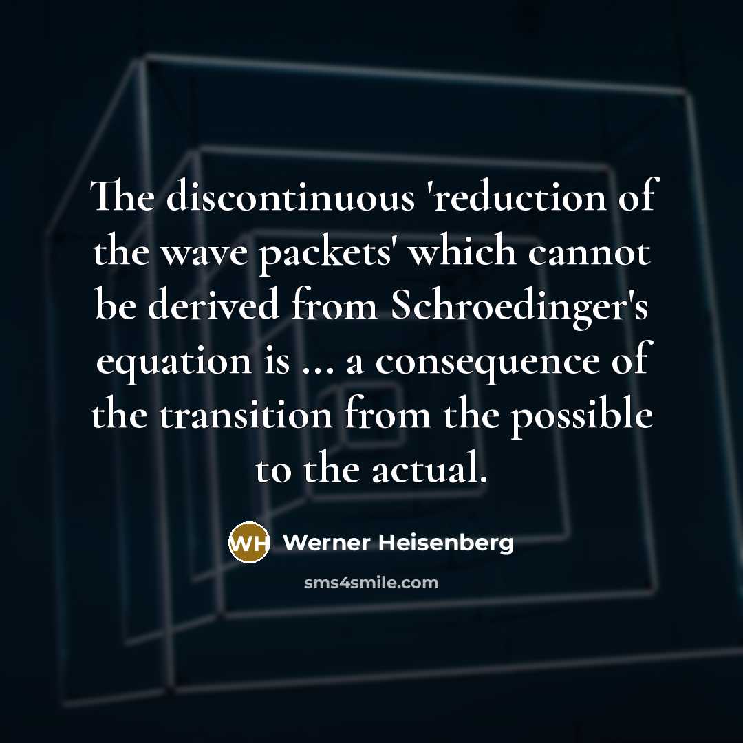 “The discontinuous 'reduction of the wave packets' which cannot be derived from Schroedinger's equation is ... a consequence of the transition from the possible to the actual.” quote by Werner Heisenberg
