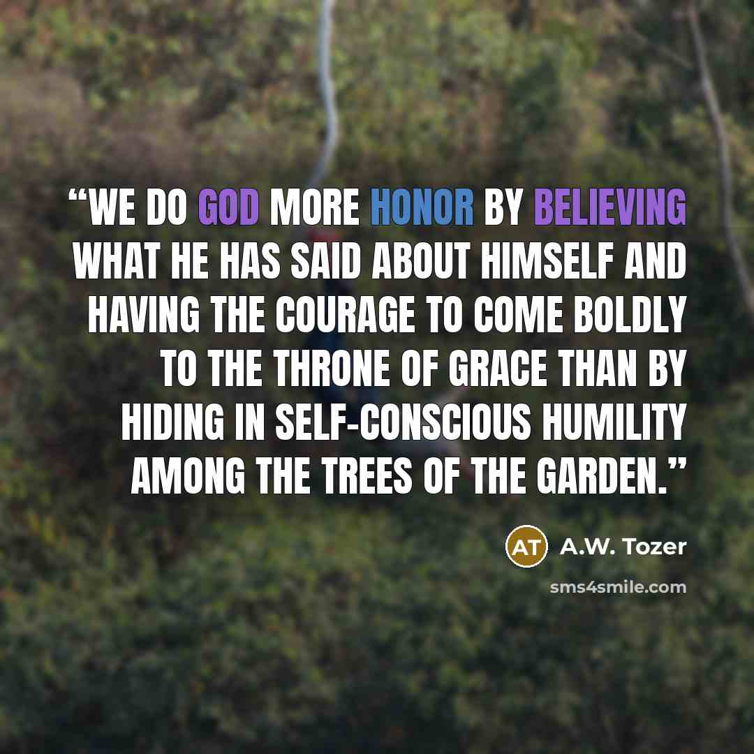 “We do God more honor by believing what He has said about Himself and having the courage to come boldly to the throne of grace than by hiding in self-conscious humility among the trees of the garden.” quote by A.W. Tozer