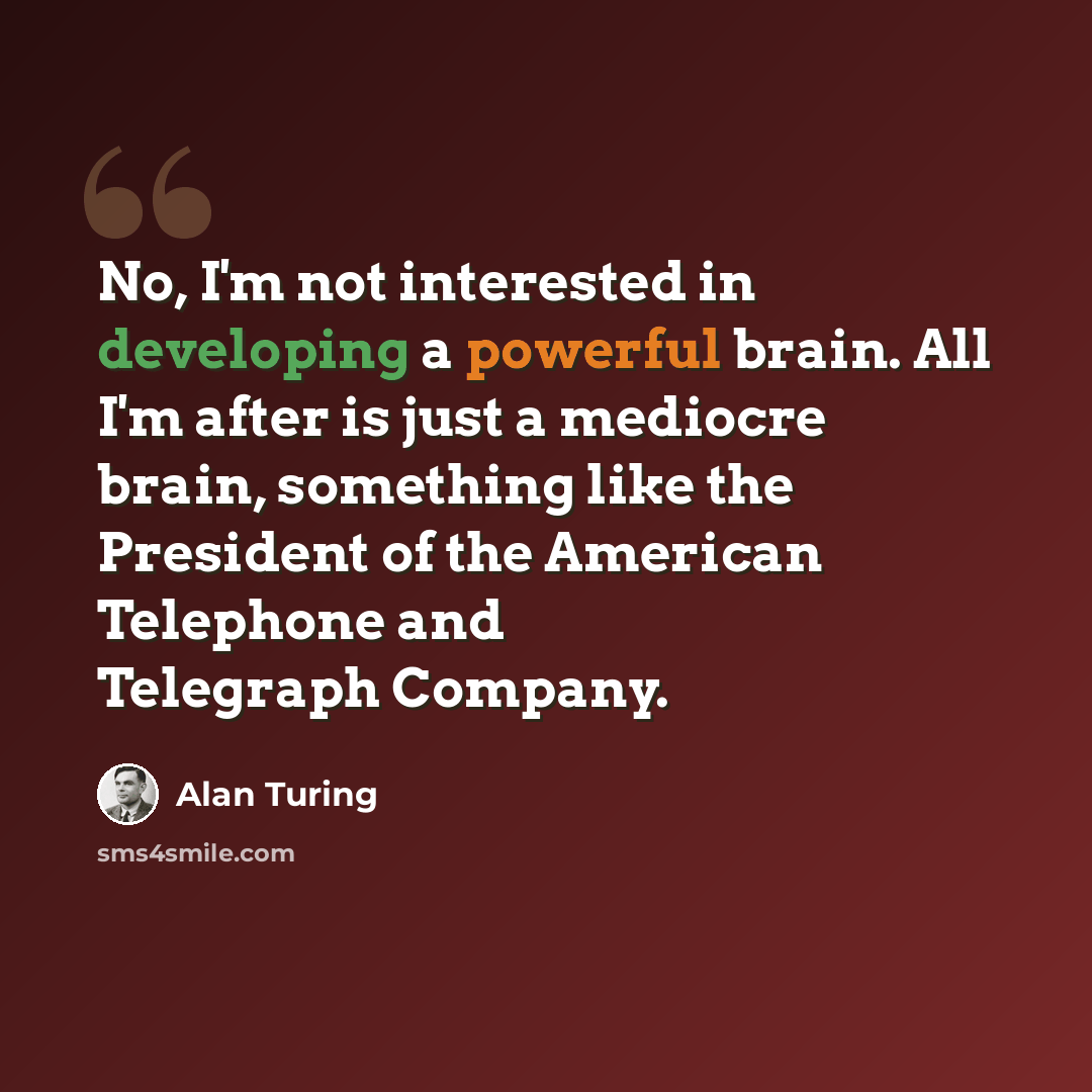 “No, I'm not interested in developing a powerful brain. All I'm after is just a mediocre brain, something like the President of the American Telephone and Telegraph Company.” quote by Alan Turing