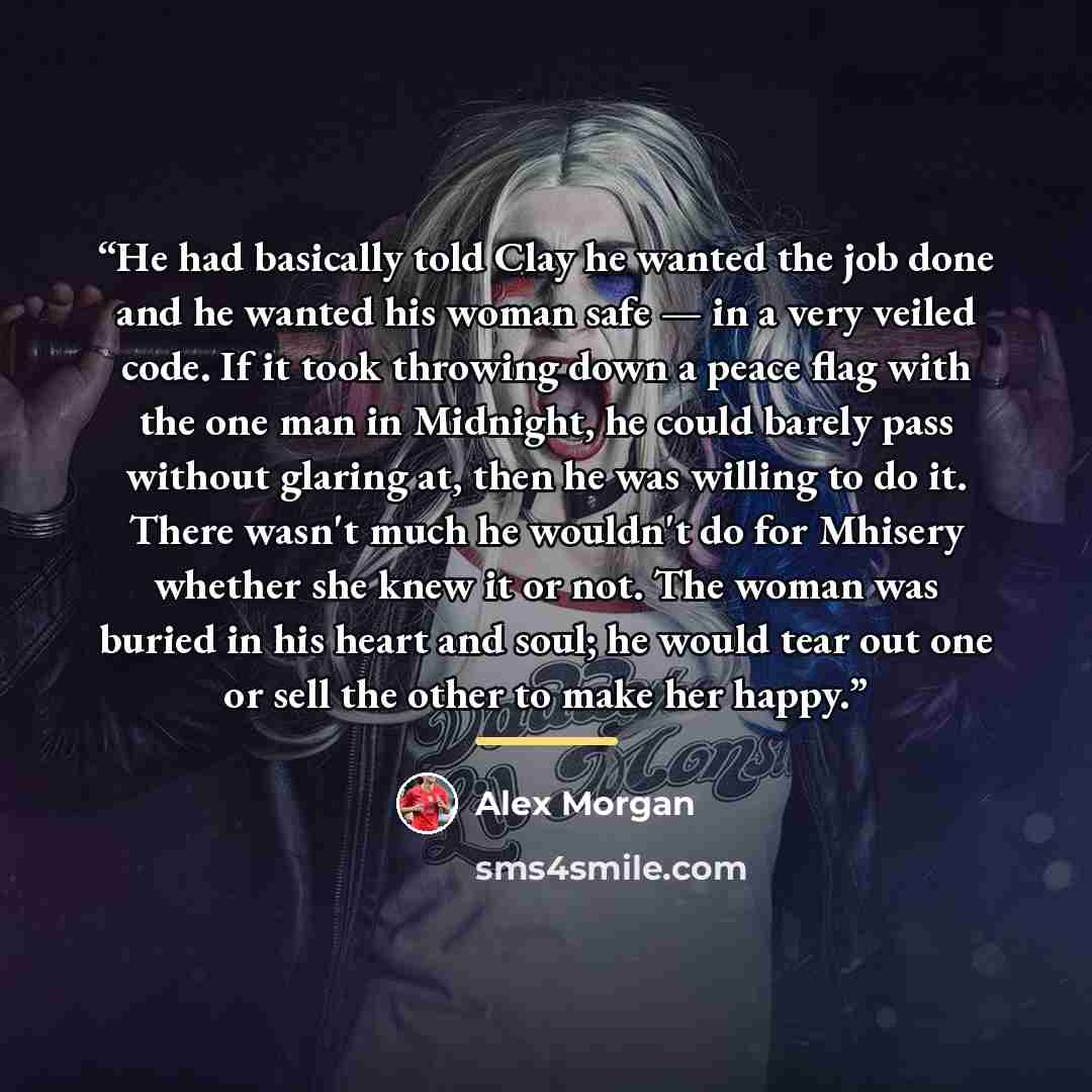 “He had basically told Clay he wanted the job done and he wanted his woman safe — in a very veiled code. If it took throwing down a peace flag with the one man in Midnight, he could barely pass without glaring at, then he was willing to do it. There wasn't much he wouldn't do for Mhisery whether…” quote by Alex Morgan