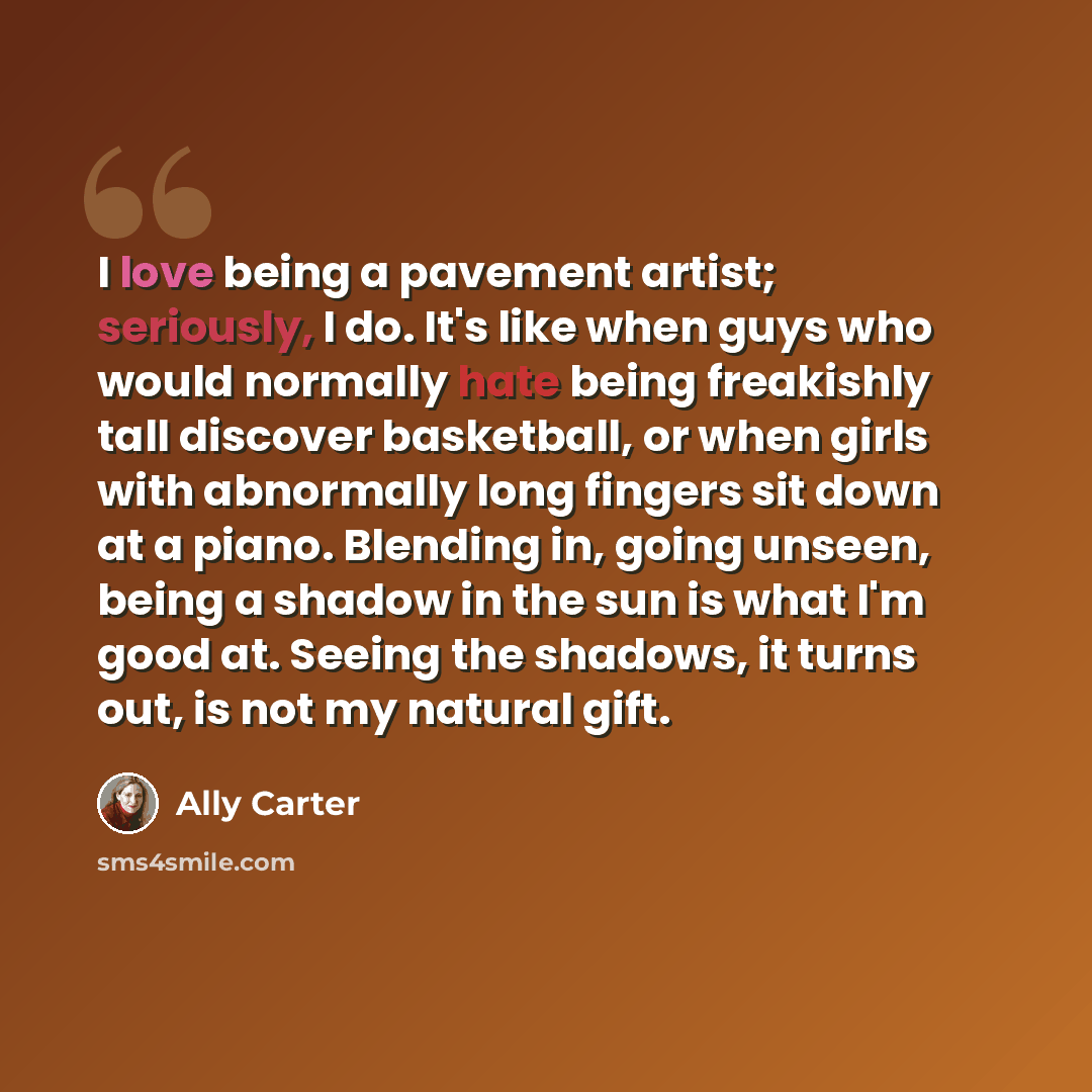 “I love being a pavement artist; seriously, I do. It's like when guys who would normally hate being freakishly tall discover basketball, or when girls with abnormally long fingers sit down at a piano. Blending in, going unseen, being a shadow in the sun is what I'm good at. Seeing the shadows, it…” quote by Ally Carter