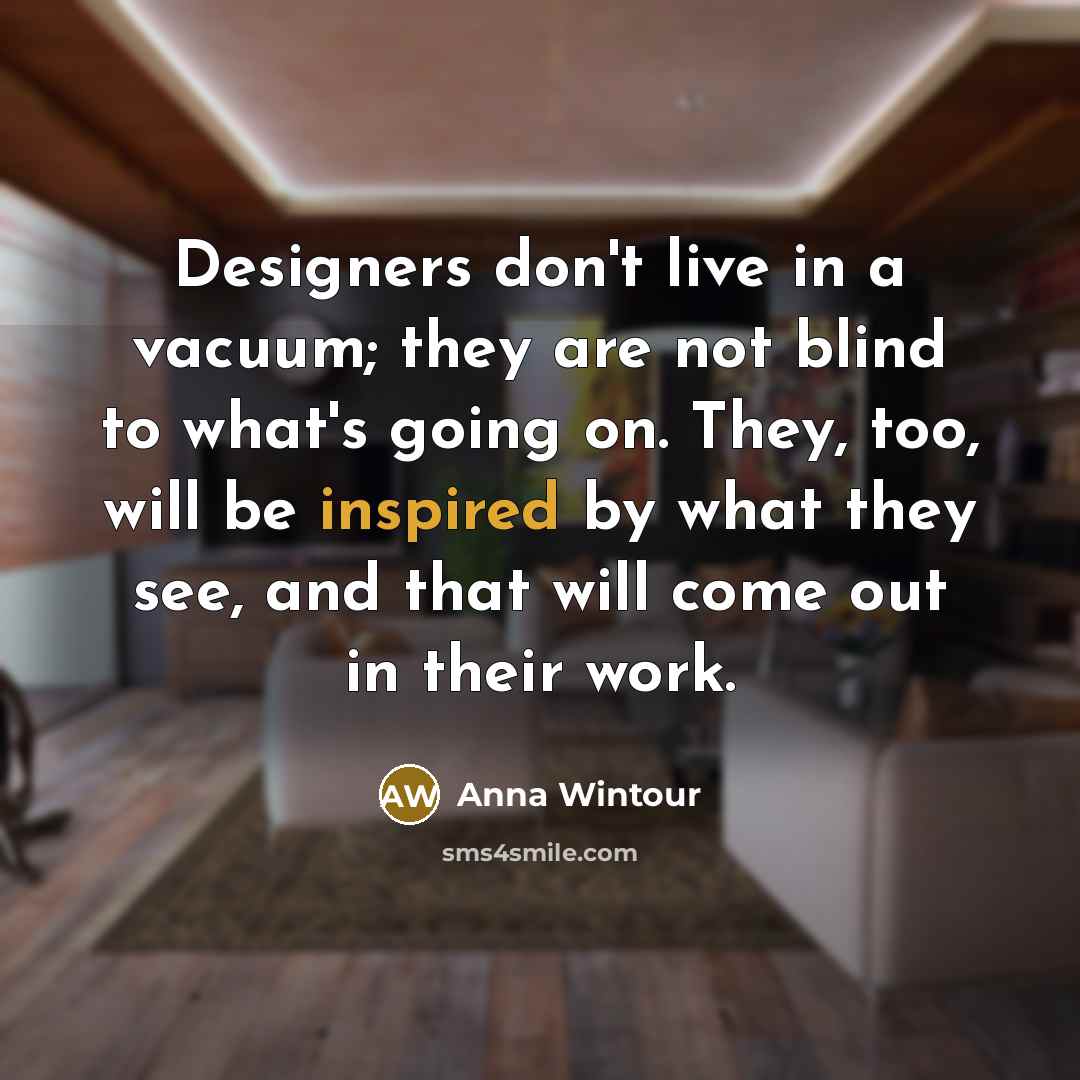 “Designers don't live in a vacuum; they are not blind to what's going on. They, too, will be inspired by what they see, and that will come out in their work.” quote by Anna Wintour