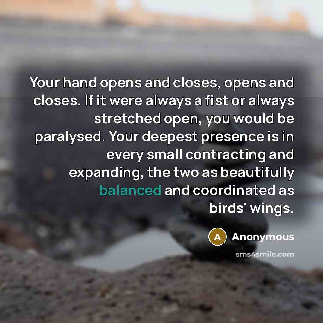 “Your hand opens and closes, opens and closes. If it were always a fist or always stretched open, you would be paralysed. Your deepest presence is in every small contracting and expanding, the two as beautifully balanced and coordinated as birds' wings.” quote by Anonymous