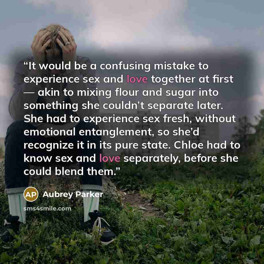 “It would be a confusing mistake to experience sex and love together at first — akin to mixing flour and sugar into something she couldn’t separate later. She had to experience sex fresh, without emotional entanglement, so she’d recognize it in its pure state. Chloe had to know sex and love…” quote by Aubrey Parker
