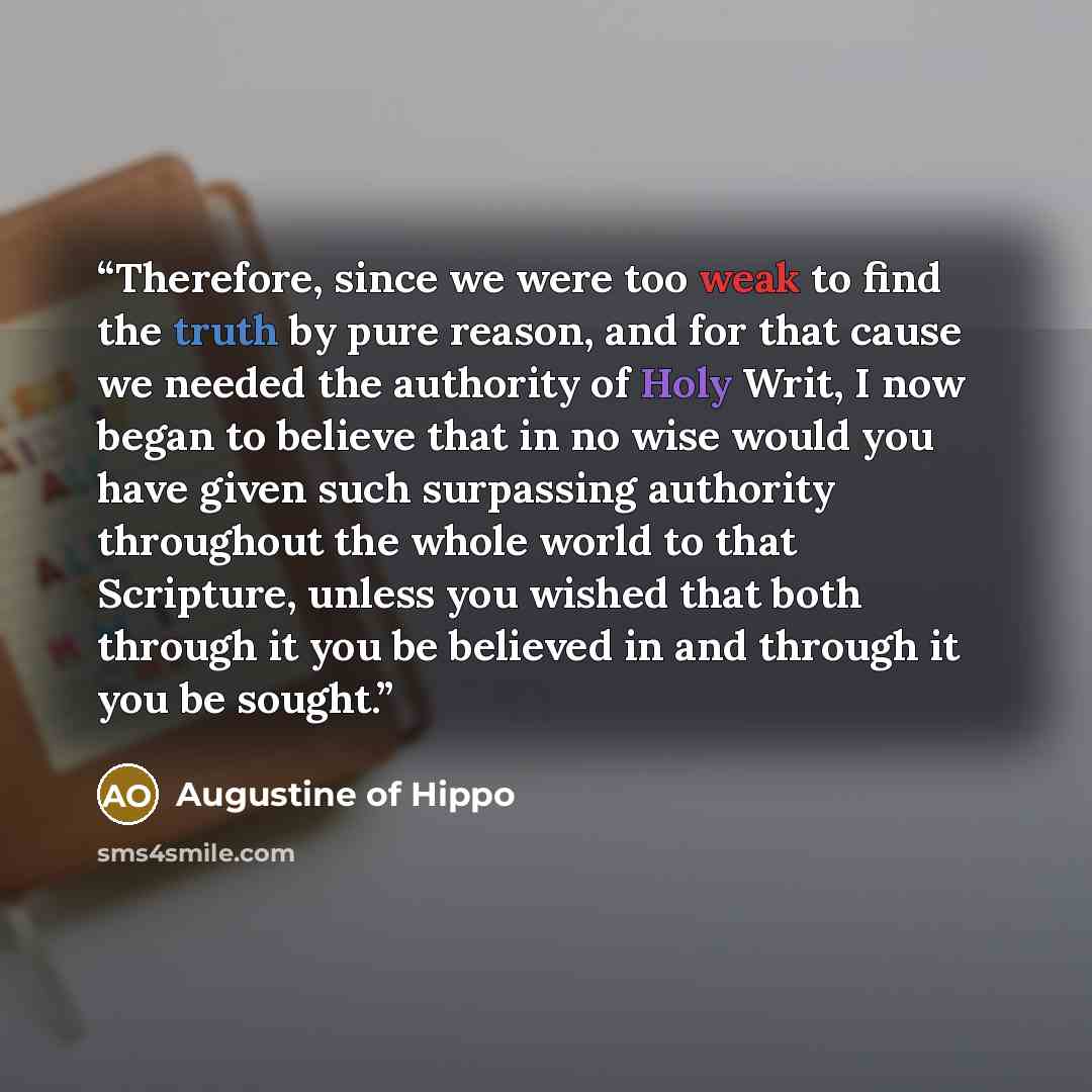 “Therefore, since we were too weak to find the truth by pure reason, and for that cause we needed the authority of Holy Writ, I now began to believe that in no wise would you have given such surpassing authority throughout the whole world to that Scripture, unless you wished that both through it…” quote by Augustine of Hippo