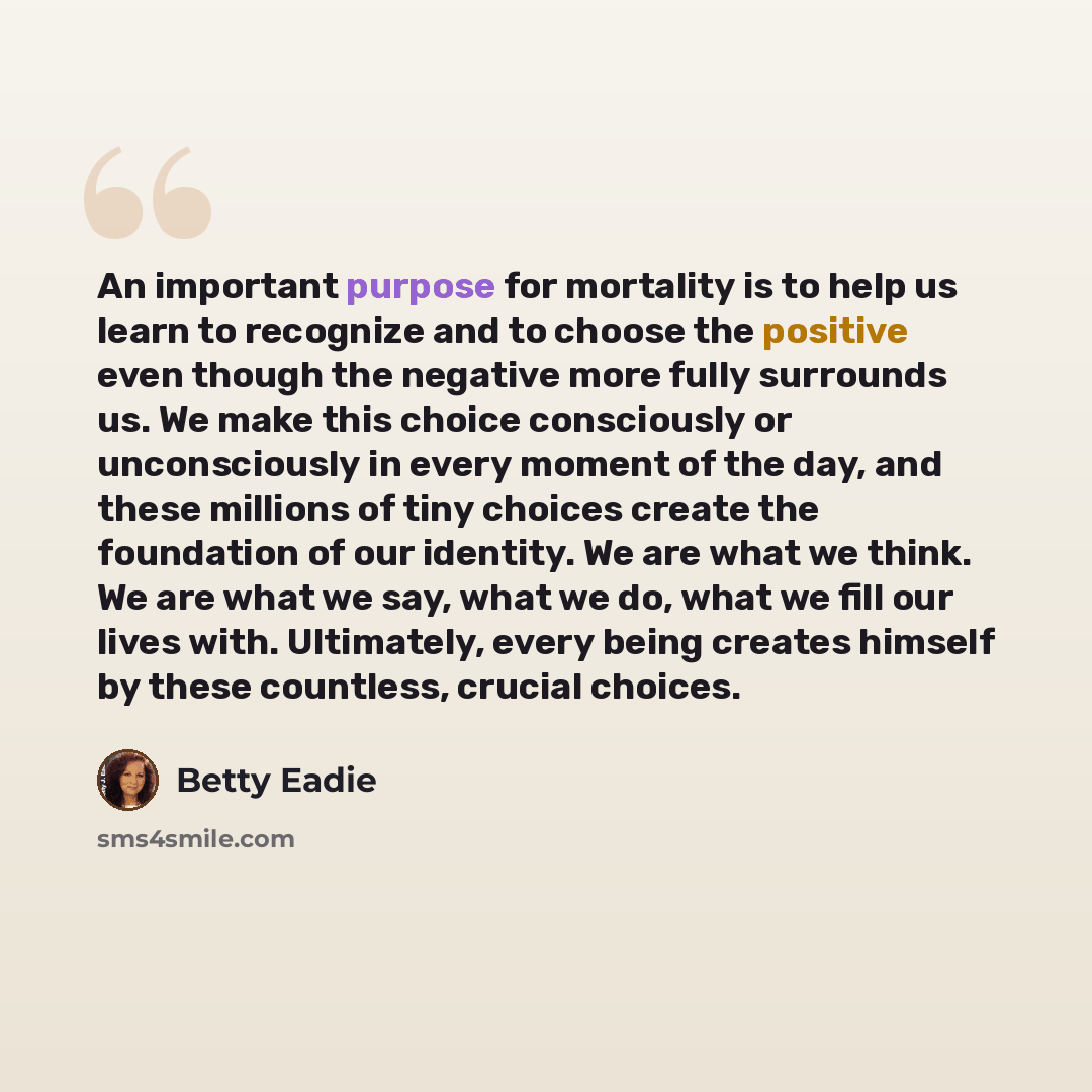 “An important purpose for mortality is to help us learn to recognize and to choose the positive even though the negative more fully surrounds us. We make this choice consciously or unconsciously in every moment of the day, and these millions of tiny choices create the foundation of our identity. We…” quote by Betty Eadie