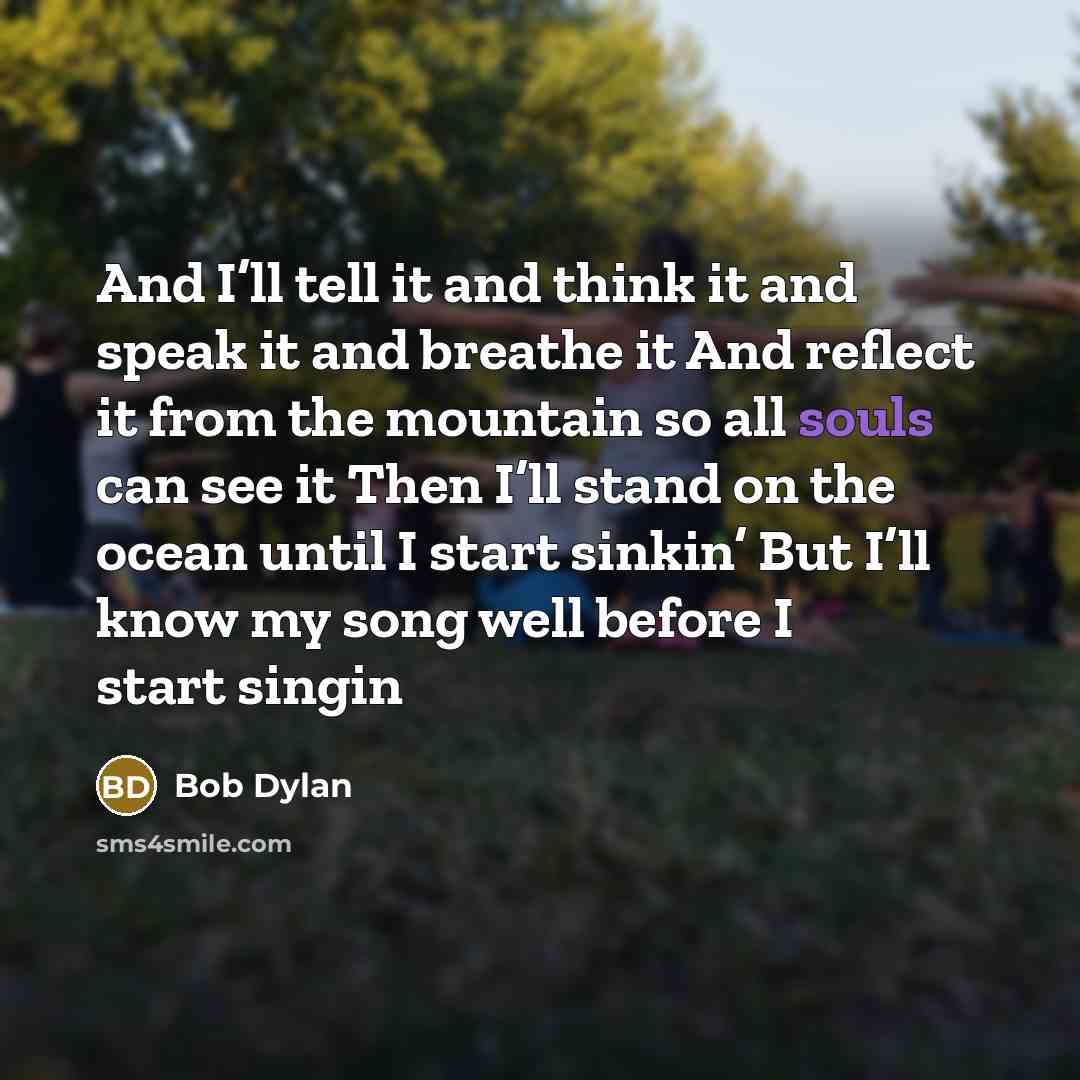 “And I’ll tell it and think it and speak it and breathe it And reflect it from the mountain so all souls can see it Then I’ll stand on the ocean until I start sinkin’ But I’ll know my song well before I start singin” quote by Bob Dylan