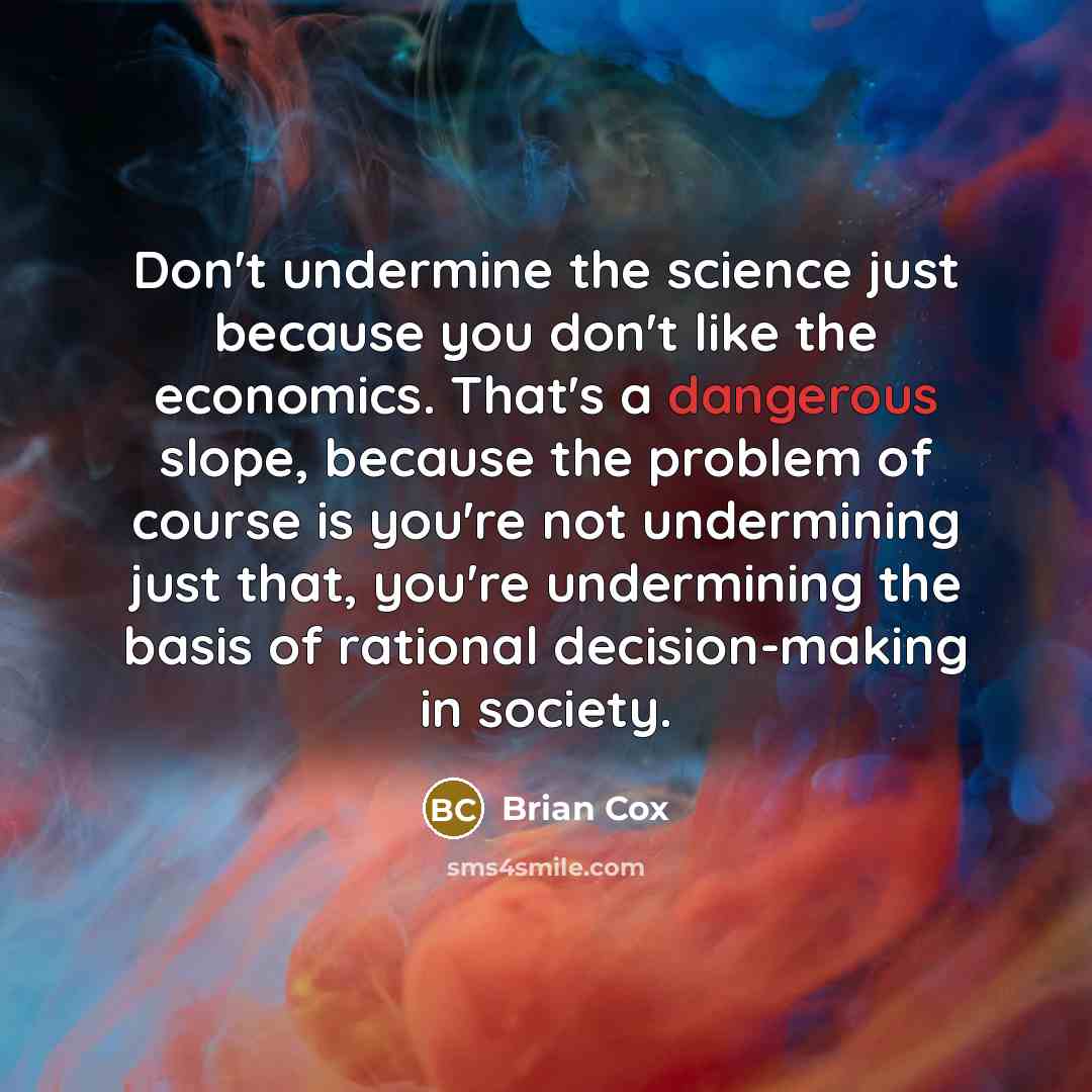 “Don't undermine the science just because you don't like the economics. That's a dangerous slope, because the problem of course is you're not undermining just that, you're undermining the basis of rational decision-making in society.” quote by Brian Cox