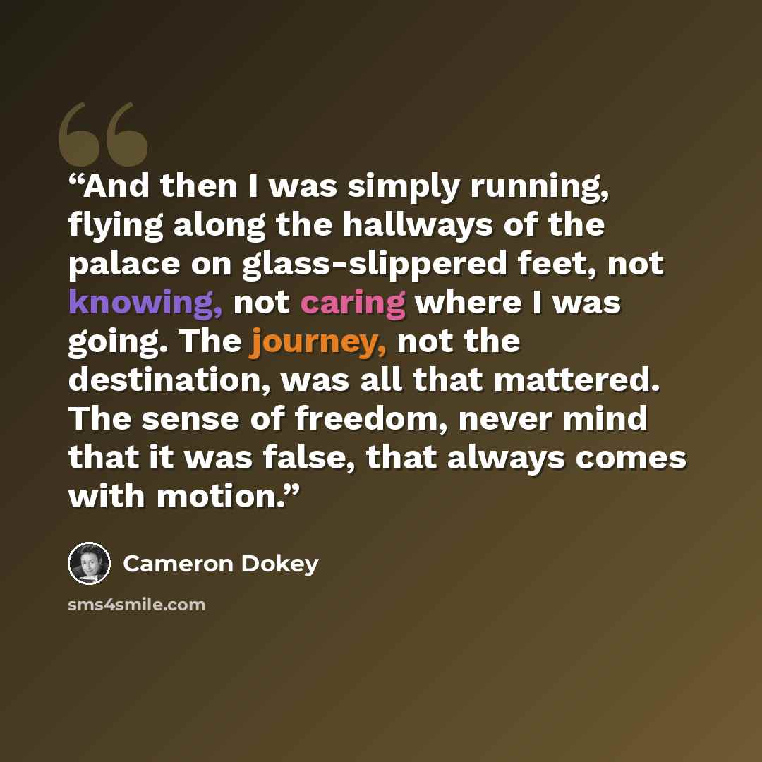 “And then I was simply running, flying along the hallways of the palace on glass-slippered feet, not knowing, not caring where I was going. The journey, not the destination, was all that mattered. The sense of freedom, never mind that it was false, that always comes with motion.” quote by Cameron Dokey