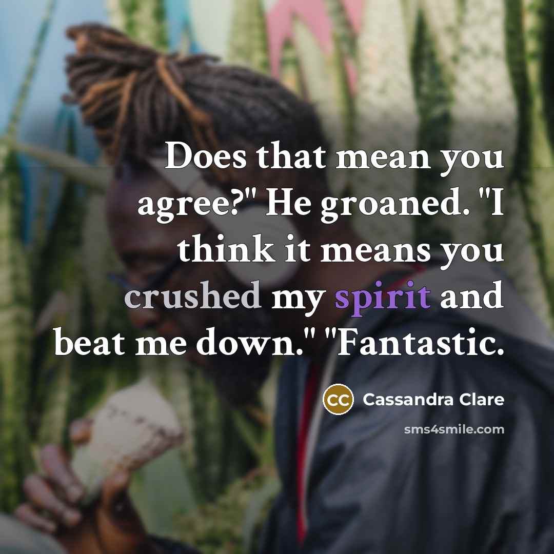 “Does that mean you agree?" He groaned. "I think it means you crushed my spirit and beat me down." "Fantastic.” quote by Cassandra Clare