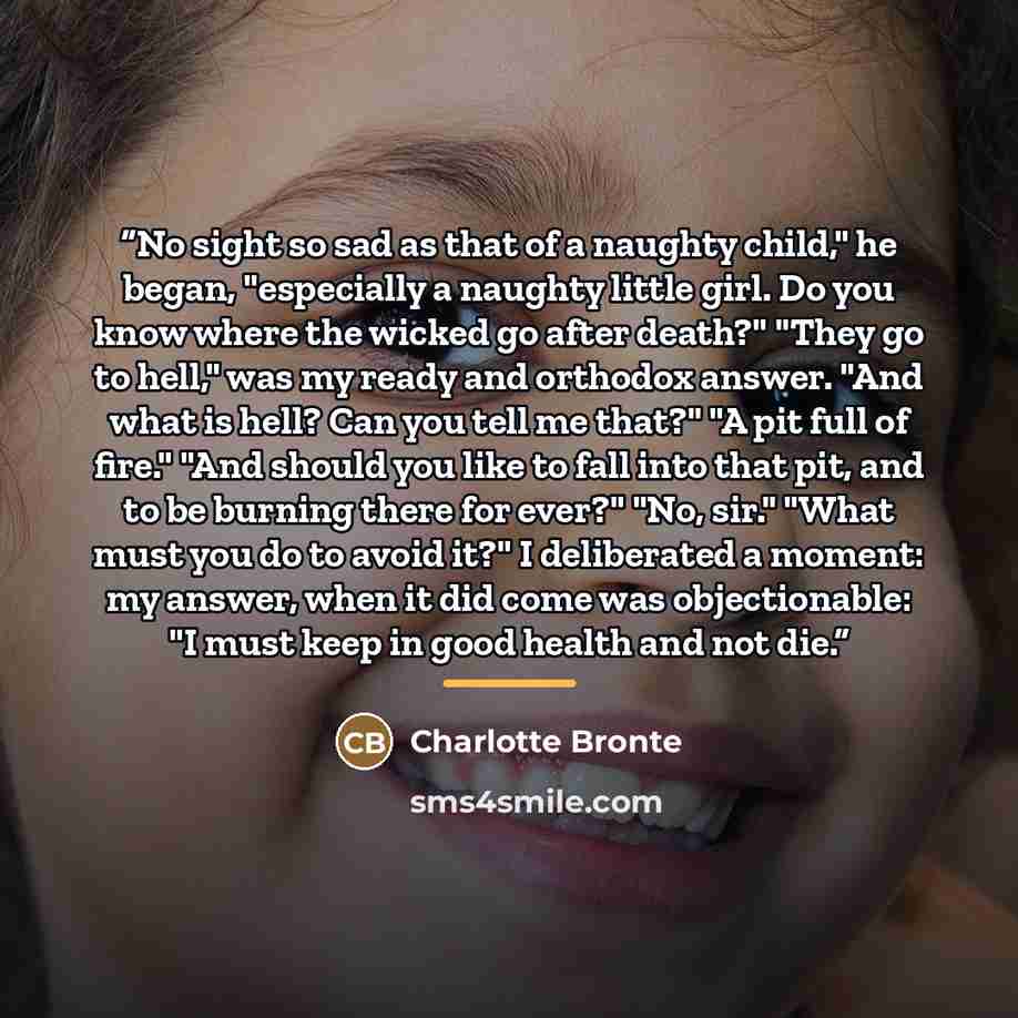 “No sight so sad as that of a naughty child," he began, "especially a naughty little girl. Do you know where the wicked go after death?" "They go to hell," was my ready and orthodox answer. "And what is hell? Can you tell me that?" "A pit full of fire." "And should you like to fall into that pit…” quote by Charlotte Brontë