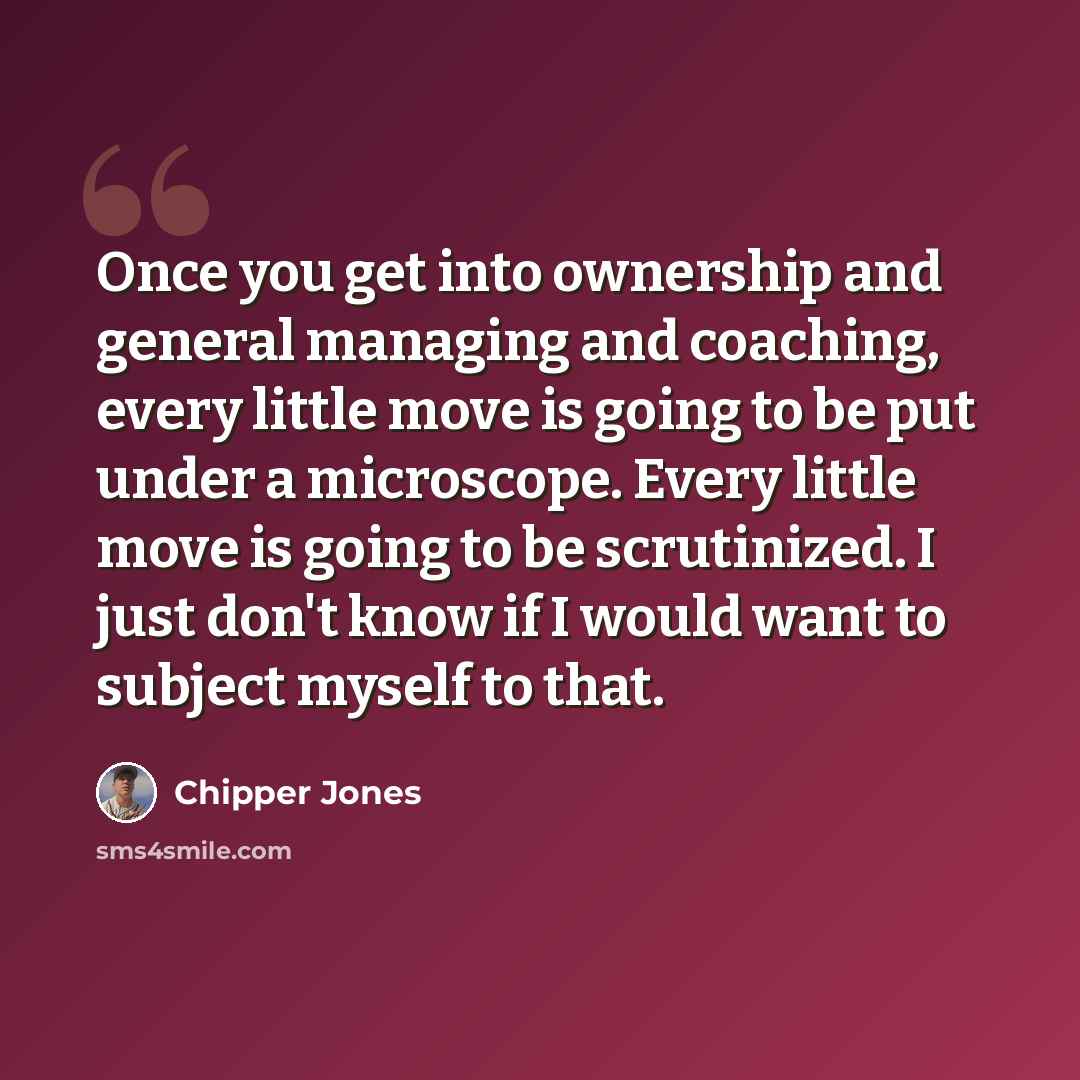 “Once you get into ownership and general managing and coaching, every little move is going to be put under a microscope. Every little move is going to be scrutinized. I just don't know if I would want to subject myself to that.” quote by Chipper Jones