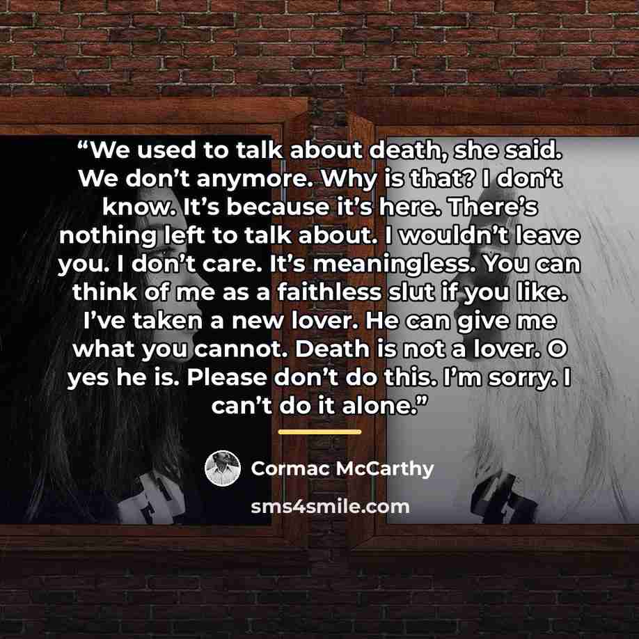 “We used to talk about death, she said. We don’t anymore. Why is that? I don’t know. It’s because it’s here. There’s nothing left to talk about. I wouldn’t leave you. I don’t care. It’s meaningless. You can think of me as a faithless slut if you like. I’ve taken a new lover. He can give me what you…” quote by Cormac McCarthy