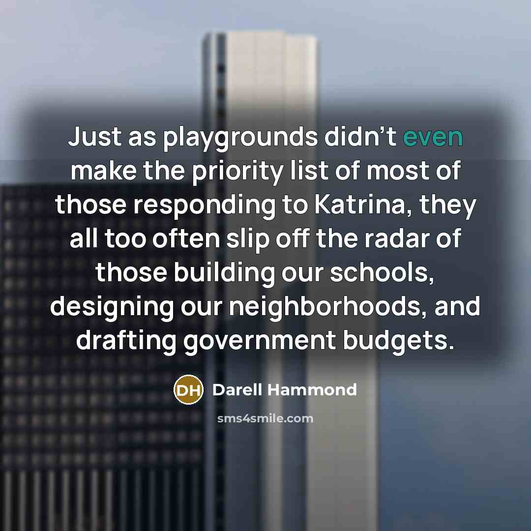 “Just as playgrounds didn't even make the priority list of most of those responding to Katrina, they all too often slip off the radar of those building our schools, designing our neighborhoods, and drafting government budgets.” quote by Darell Hammond