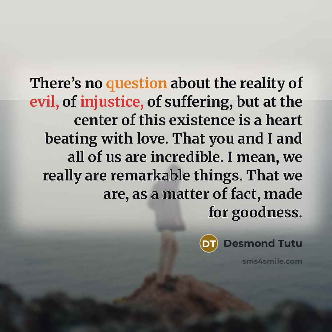 “There’s no question about the reality of evil, of injustice, of suffering, but at the center of this existence is a heart beating with love. That you and I and all of us are incredible. I mean, we really are remarkable things. That we are, as a matter of fact, made for goodness.” quote by Desmond Tutu