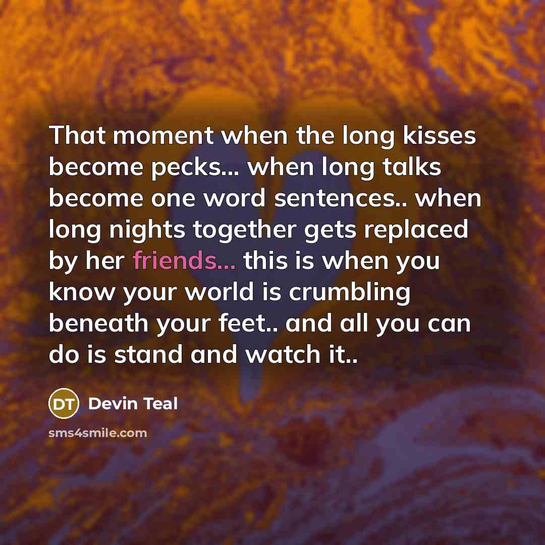 “That moment when the long kisses become pecks... when long talks become one word sentences.. when long nights together gets replaced by her friends... this is when you know your world is crumbling beneath your feet.. and all you can do is stand and watch it..” quote by Devin Teal