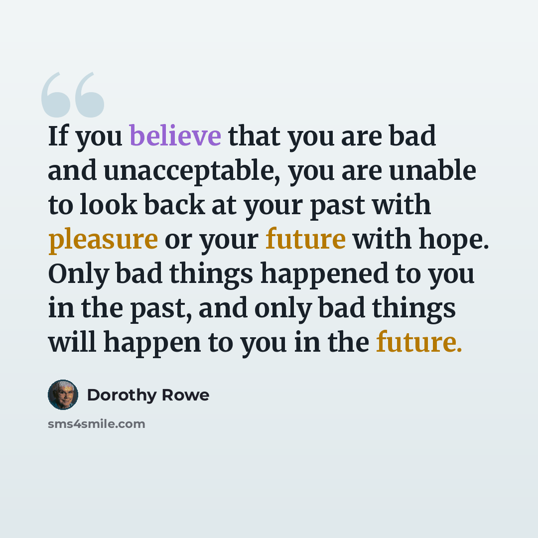 “If you believe that you are bad and unacceptable, you are unable to look back at your past with pleasure or your future with hope. Only bad things happened to you in the past, and only bad things will happen to you in the future.” quote by Dorothy Rowe