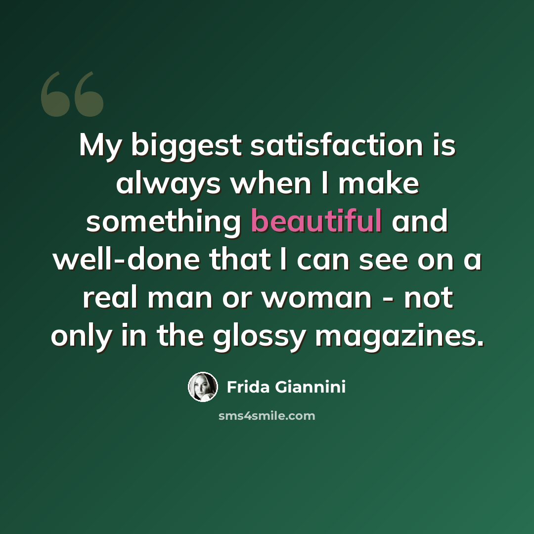 “My biggest satisfaction is always when I make something beautiful and well-done that I can see on a real man or woman - not only in the glossy magazines.” quote by Frida Giannini