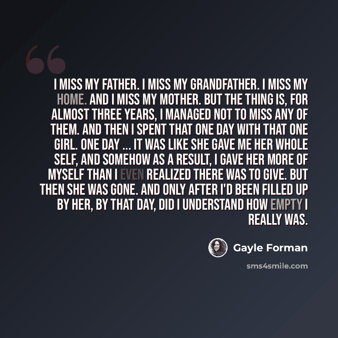 “I miss my father. I miss my grandfather. I miss my home. And I miss my mother. But the thing is, for almost three years, I managed not to miss any of them. And then I spent that one day with that one girl. One day ... It was like she gave me her whole self, and somehow as a result, I gave her more…” quote by Gayle Forman