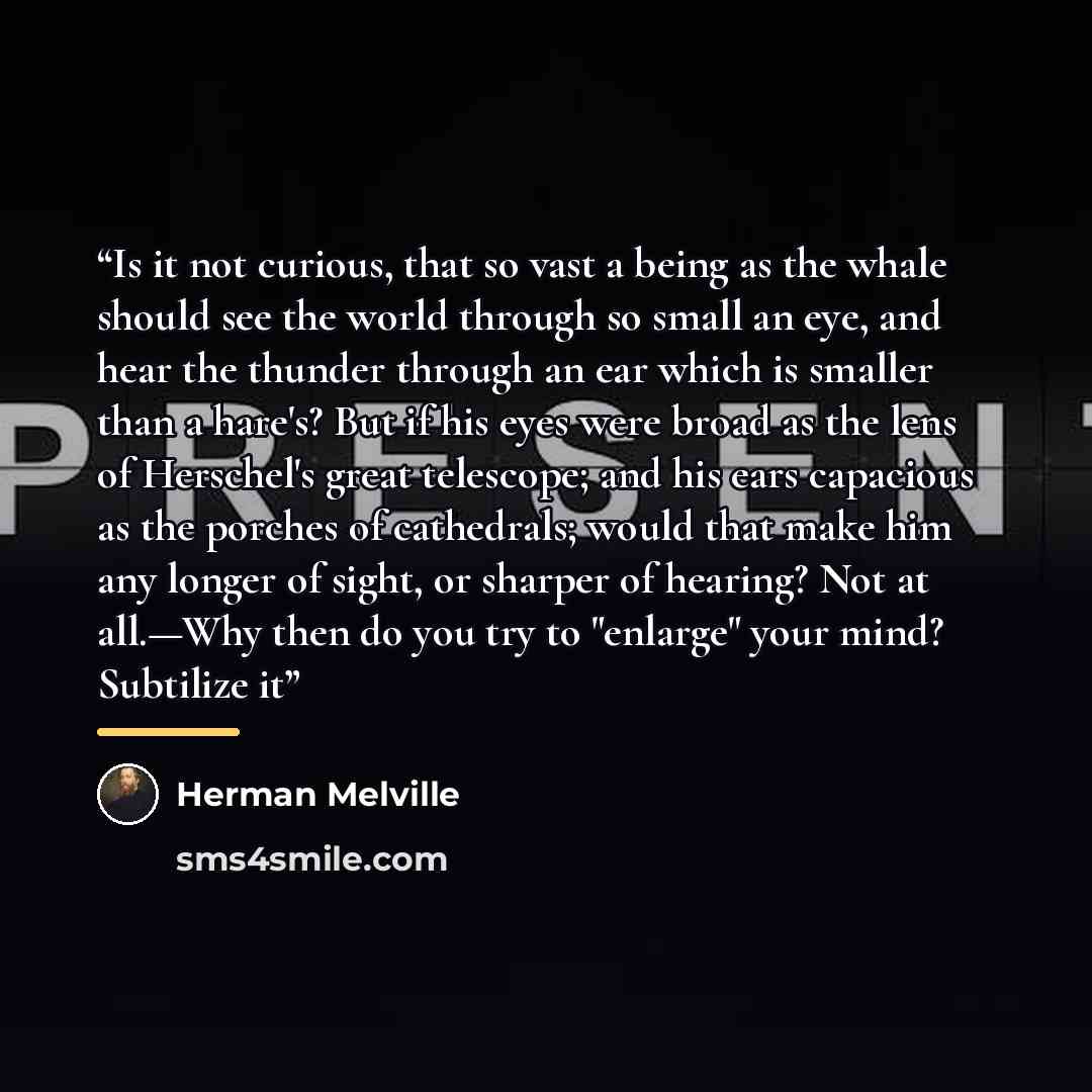 “Is it not curious, that so vast a being as the whale should see the world through so small an eye, and hear the thunder through an ear which is smaller than a hare's? But if his eyes were broad as the lens of Herschel's great telescope; and his ears capacious as the porches of cathedrals; would…” quote by Herman Melville