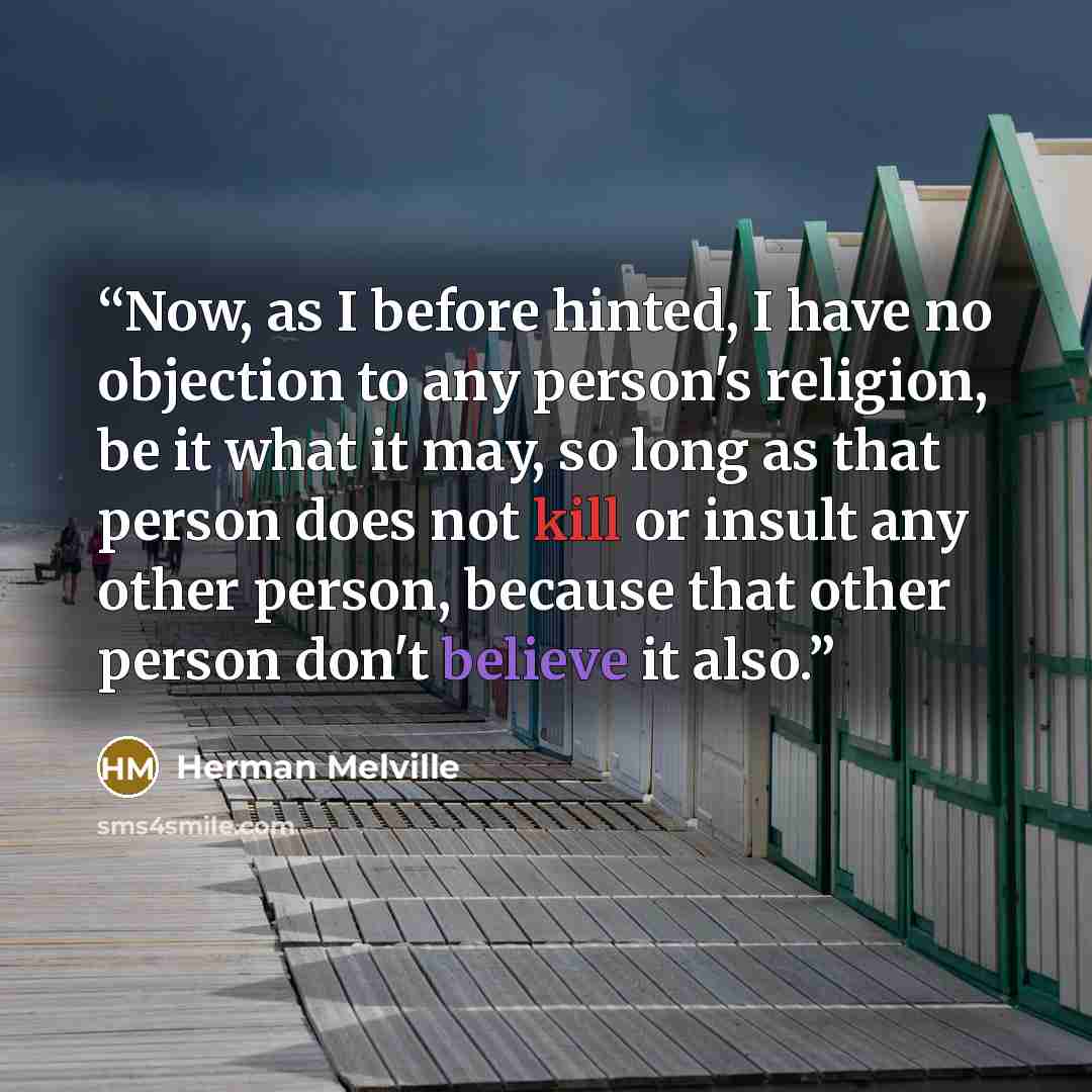 “Now, as I before hinted, I have no objection to any person's religion, be it what it may, so long as that person does not kill or insult any other person, because that other person don't believe it also.” quote by Herman Melville