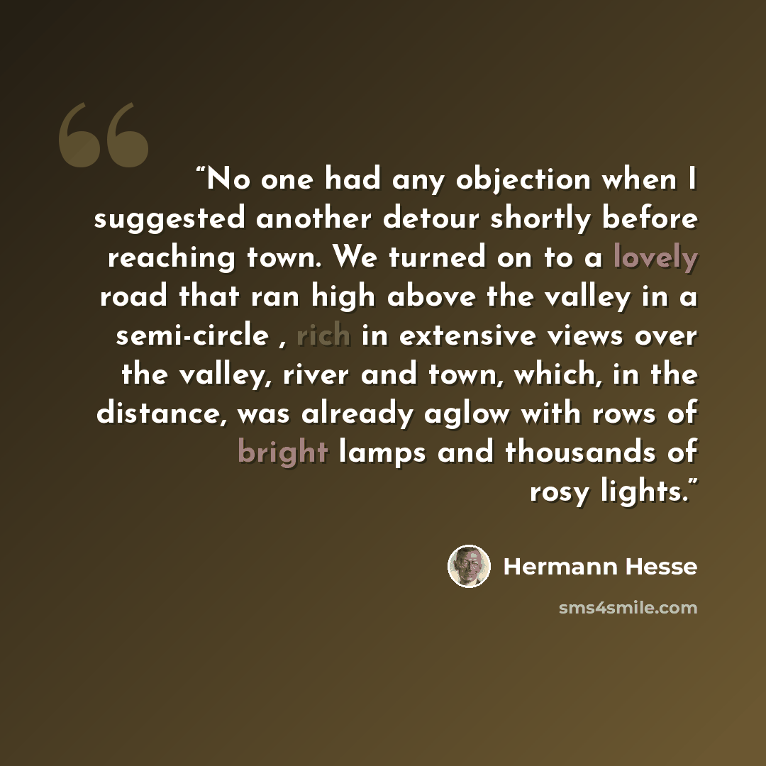 “No one had any objection when I suggested another detour shortly before reaching town. We turned on to a lovely road that ran high above the valley in a semi-circle , rich in extensive views over the valley, river and town, which, in the distance, was already aglow with rows of bright lamps and…” quote by Hermann Hesse